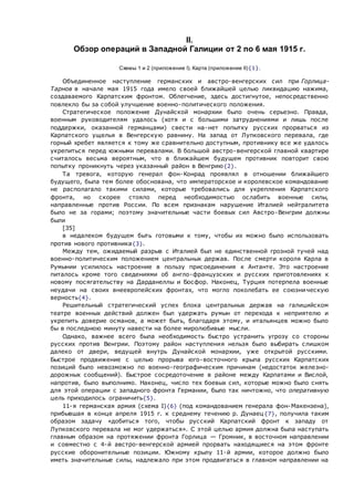 II.
Обзор операций в Западной Галиции от 2 по 6 мая 1915 г.
Схемы 1 и 2 (приложение I). Карта (приложение II){1}.
Объединенное наступление германских и австро-венгерских сил при Горлица-
Тарнов в начале мая 1915 года имело своей ближайшей целью ликвидацию нажима,
создаваемого Карпатским фронтом. Облегчение, здесь достигнутое, непосредственно
повлекло бы за собой улучшение военно-политического положения.
Стратегическое положение Дунайской монархии было очень серьезно. Правда,
военным руководителям удалось (хотя и с большими затруднениями и лишь после
поддержки, оказанной германцами) свести на-нет попытку русских прорваться из
Карпатского ущелья в Венгерскую равнину. На запад от Лупковского перевала, где
горный хребет является к тому же сравнительно доступным, противнику все же удалось
укрепиться перед южными перевалами. В большой австро-венгерской главной квартире
считалось весьма вероятным, что в ближайшем будущем противник повторит свою
попытку проникнуть через указанный район в Венгрию{2}.
Та тревога, которую генерал фон-Конрад проявлял в отношении ближайшего
будущего, была тем более обоснована, что императорское и королевское командование
не располагало такими силами, которые требовались для укрепления Карпатского
фронта, но скорее стояло перед необходимостью ослабить военные силы,
направленные против России. По всем признакам нарушение Италией нейтралитета
было не за горами; поэтому значительные части боевых сил Австро-Венгрии должны
были
[35]
в недалеком будущем быть готовыми к тому, чтобы их можно было использовать
против нового противника{3}.
Между тем, ожидаемый разрыв с Италией был не единственной грозной тучей над
военно-политическим положением центральных держав. После смерти короля Карла в
Румынии усилилось настроение в пользу присоединения к Антанте. Это настроение
питалось кроме того сведениями об англо-французских и русских приготовлениях к
новому посягательству на Дарданеллы и Босфор. Наконец, Турция потерпела военные
неудачи на своих внеевропейских фронтах, что могло поколебать ее союзническую
верность{4}.
Решительный стратегический успех блока центральных держав на галицийском
театре военных действий должен был удержать румын от перехода к неприятелю и
укрепить доверие османов, а может быть, благодаря этому, и итальянцев можно было
бы в последнюю минуту навести на более миролюбивые мысли.
Однако, важнее всего была необходимость быстро устранить угрозу со стороны
русских против Венгрии. Поэтому район наступления нельзя было выбирать слишком
далеко от двери, ведущей внутрь Дунайской монархии, уже открытой русскими.
Быстрое продвижение с целью прорыва юго-восточного крыла русских Карпатских
позиций было невозможно по военно-географическим причинам (недостаток железно-
дорожных сообщений). Быстрое сосредоточение в районе между Карпатами и Вислой,
напротив, было выполнимо. Наконец, число тех боевых сил, которые можно было снять
для этой операции с западного фронта Германии, было так ничтожно, что оперативную
цель приходилось ограничить{5}.
11-я германская армия (схема I){6} (под командованием генерала фон-Макензена),
прибывшая в конце апреля 1915 г. к среднему течению р. Дунаец {7}, получила таким
образом задачу «добиться того, чтобы русский Карпатский фронт к западу от
Лупковского перевала не мог удержаться». С этой целью армия должна была наступать
главным образом на протяжении фронта Горлица — Громник, в восточном направлении
и совместно с 4-й австро-венгерской армией прорвать находящиеся на этом фронте
русские оборонительные позиции. Южному крылу 11-й армии, которое должно было
иметь значительные силы, надлежало при этом продвигаться в главном направлении на
 