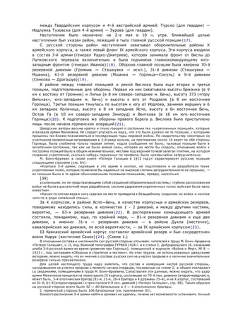 между Гвардейским корпусом и 4-й австрийской армией: Турско (для гвардии) —
Иодлувка Туховска (для 4-й армии) — Зурова (для гвардии).
Наступление было назначено на 2-е мая в 10 ч. утра. Ближайшей целью
наступления был указан район, лежащий в тылу главной русской позиции{17}.
С русской стороны район наступления охватывал оборонительные районы X
армейского корпуса, а также левый фланг IX армейского корпуса. Эти корпуса входили
в состав 3-й армии (генерал Радко-Дмитриев), которая занимала фронт от Вислы до
Лупковского перевала включительно и была подчинена главнокомандующему юго-
западным фронтом (генерал Иванов){18}. Оборона главной позиции была вверена 70-й
резервной дивизии (Громник — Сташкувка — искл.), 31-й дивизии (Сташкувка —
Мшанка), 61-й резервной дивизии (Мшанка — Горлица—Сокуль) и 9-й дивизии
(Сенкова — Драгашув){19}.
В районе между главной позицией и рекой Вислока были еще вторая и третья
позиции, подготовленные для обороны. Первая из них охватывала высоты Бржанка (в 9
км к востоку от Громник) и Липье (в 8 км северо-западнее м. Бечь), высоту 373 («гору
Вильчак», юго-западнее м. Бечь) и высоты к югу от Роздзеле (в 8 км восточнее
Горлица). Третья позиция тянулась по высотам к югу от Иодлова, занимая вершину в 6
км западнее Колачице, высоту в 8 км западнее Ясло, высоту в 6н восточнее Бечь,
Остра Га (в 10 км северо-западнее Змигруд) и Вонткова (в 16 км юго-восточнее
Горлица){20}. К подготовке же обороны правого берега р. Вислока было приступлено
лишь после начала германских операций{21}.
Шведские авторы весьма кратко и глухо говорят о состоянии тех «укрепленных позиций», которые
атаковала армия Макензена. Не следует упускать из виду, что это были далеко не те позиции, с которыми
пришлось так близко познакомиться в последующие годы мировой войны. По свидетельству некоторых из
участников проволочным заграждением в 3-4 ряда кольев, на протяжении около 10 верст по обе стороны
Горлица, была снабжена только первая линия; ходов сообщения не было; тыловые позиции были в
зачаточном состоянии, так как не было живой силы, которая их могла бы создать; отношение войск к
постройке позиций было в общем невнимательное; местами под верхней почвой залегал плитняк, на котором
создание укреплений, сколько-нибудь серьезных по профили, было чрезвычайно затруднительно.
М. Бонч-Бруевич в своей книге «Потеря Галиции в 1915 году» характеризует русские позиции
следующими строками (стр. 64):
«Корпуса 3-й армии, сидевшие в это время в окопах, не подготовили и не разработали таких
укрепленных полос, которые позволяли бы надеяться на высокую степень затруднительности их прорыва; —
их позиции были в то время обыкновенными полевыми позициями, правда, несколько
[39]
усиленными, но не представляющими собой серьезной оборонительной системы; глубина расположения
войск не была в достаточной мере разработана; система удержания укрепленных полос войскам была мало
известна».
«Какая-то слепая вера в силу сиденья на месте приводила к безыдейному созданию из войск и окопов
чего-то в роде китайской стены».
За X корпусом, в районе Ясло—Бечь, в качестве корпусных и армейских резервов,
повидимому находились силы, в количестве 1 - 2 дивизий, и между другими частями,
вероятно, — 63-я резервная дивизия{22}. В распоряжении командующего армией
состояли, повидимому, еще, по крайней мере, — 81-я резервная дивизия и еще две
дивизии, а именно: 31-я — резервная дивизия — в районе Дукла (местечко),
кавалерийская же дивизия, по всей вероятности, — за IX армейским корпусом{23}.
III Кавказский армейский корпус составлял армейский резерв и был сосредоточен
возле Хырув (восточнее Санок){24}. (Схема 1.)
В отношении состава и численности сил русской стороны отсылаем: читателей к труду М. Бонч-Бруевича
«Потеря Галиции», ч. II, изд. Военной типографии ГУРККА 1926 г. и к статье С. Добророльского (б. начальник
штаба 3-й русской армии во время сражения при Горлица), помещенной в журнале «Война и Мир», № 8 —
1923 г., под заглавием «Оборона в стратегии и тактике». Из этих трудов, не использованных шведскими
авторами, можно видеть, что их мнение о составе русских сил на участке прорыва и о наличии значительных
резервов сильно преувеличено.
Для целей настоящего труда надо заметить, что состав и номерация частей русской стороны,
находившихся на участке прорыва к моменту начала операции, показанные на cxемe 2, в общем совпадают
со сведениями, помещенными в труде М. Бонч-Бруевича. Сопоставляя эти данные, можно видеть, что удар
армии Макензена пришелся на левое крыло IX корпуса, состоявшее из 70-й пех. дивизии (второочередная) и,
может быть, 3-4 ополченских бригад (81-я, 21-я, 26-я бригада и 4 дружины 25-й), и на X корпус, состоявший
из 31-й, 61-й (второочередная) и трех полков 9-й пех. дивизий («Потеря Галиции», стр. 56). Таким образом
на русской стороне всего было 50 — 60 батальонов и 3 — 4 ополченских бригады.
С германской стороны было 106 батальонов (см. приложение III).
Боевого расписания 3-й армии найти в архивах не удалось, почему нет возможности установить точный
 