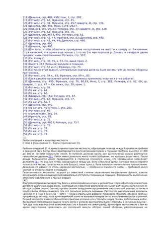 {18}Данилов, стр. 488, 490; Нокс, I, стр. 282.
{19}Роткирх, стр. 63; Франсуа, стр. 45.
{20}Роткирх, стр. 31; Франсуа, стр. 45 f; Шварте, II, стр. 130.
{21}Данилов, стр. 491; Нокс, I, стр. 282 f.
{22}Франсуа, стр. 29, 83; Роткирх, стр. 34; Шварте, II, стр. 128.
{23}Роткирх, стр. 63; Франсуа, стр. 76.
{24}Данилов, стр. 467 f, 490; Роткирх, стр. 62.
{25}Роткирх, стр. 42, 44; Франсуа, стр. 53; Данилов, стр. 490.
{26}Роткирх, стр. 42, 44, 49; Данилов, стр. 490.
{27}Данилов, стр. 490.
{28}Данилов, стр. 490.
{29}Для того, чтобы облегчить проведение наступления на высоты к северу от Ржепенник
Стржижевский, 4-я армия еще ночью с 1-го на 2-е мая перешла р. Дунаец и овладела двумя
предмостными укреплениями. Роткирх, стр. 50 f.
{30}См. схему 2.
{31}Роткирх, стр. 33, 49, к. 53. См. выше прим. 2.
{32}Высота 373 (Вильчак) входила в позицию.
{33}Роткирх, стр. 53 и сл.; Франсуа, стр. 73.
{34}Согласно этой задаче, центральные корпуса должны были занять третью линию обороны
противника.
{35}Роткирх, стр. 54 к., 63; Франсуа, стр. 69 к., 83.
{36}Гражданское население силой заставлялось принимать участие в этих работах.
{37}Данилов, стр. 490; Франсуа, стр. 76, 80,83; Нокс, I, стр. 382; Роткирх, стр. 62, 68; ср.
Шварте, II, стр. 47 — См. ниже, стр. 39, прим. 1.
{38}Роткирх, стр. 59.
{39}То же, стр. 61.
{40}То же, стр. 66.
{41}Бавария, стр. 166; Роткирх, стр. 67.
{42}Роткирх, стр. 67; Франсуа, стр. 77.
{43}То же, стр. 67. f
{44}Данилов, стр. 492.
{45}То же, стр. 494; Нокс, I, стр. 283.
{46}Роткирх, стр. 69.
{47}Фалькенгайн, стр. 74.
{48}Франсуа, стр. 79.
{49}Роткирх, стр. 72.
{50}Данилов, стр. 492 f; Роткирх, стр. 75 f.
{51}Роткирх, стр. 73.
{52}То же, стр. 73.
{53}То же, стр. 73.
{54}То же, стр. 74.
III.
Район операций и характер местности
Схема 2 (приложение I). Карта (приложение II).
Районом операций 11-й армии служила гористая местность, образующая переход между Карпатским гребнем
и равниной реки Вислы. Она характеризуется многочисленными горами и горными хребтами высотою от 300
до 600 м, местами покрытыми лесом. В глубоких долинах вдоль рек расположены сильно растянутые
галицийские деревни{1}. Район имеет довольно много путей сообщения, но хороших дорог мало. После
дождя большинство дорог превращается в глубокую глинистую кашу, что чрезвычайно затрудняет
движение{2}. Из водных путей, находящихся между pp. Бяла и Вислока (реки, которые можно перейти
только в тех местах, где есть мосты или броды), лишь одна р. Ропа является значительным препятствием.
Движение по району со столь неровной местностью, — особенно в южной его части, — требовало много
усилий со стороны людей и лошадей.
Пересеченность местности, идущая до известной степени параллельно направлению фронта, давала
возможность обороняющемуся последовательно отступать с позиции на позицию. Возможность выполнения
отличного наблюдения с горных вершин
[47]
благоприятствовала руководству боем и артиллерийским огнем и вследствие этого облегчала совместное
действие различных родов войск. Соотношение и взаимное расположение высот допускало выполнение их
обхода с обеих сторон. Однако, крутые склоны затрудняли продвижение наступающей пехо ты, а также и
контр-удары обороняющегося при его попытках вернуть вершины. Растянутое расположение деревень
(длиной от 3-х до 5-ти км, 50 — 100 м — между отдельными дворами) придавало стойкость обороне местных
предметов до тех пор, пока артиллерийский огонь не вызывал пожаров легко воспламеняющихся строений.
Рельеф местности давал особенно благоприятные условия для стрельбы через головы собственных войск.
Вследствие этого обороняющаяся пехота могла с успехом располагаться для «стрельбы в несколько ярусов».
Там, где пользовались этой возможностью (что и бывало на самом деле), артиллерия могла вместе с тем во
время наступления продолжать до последней минуты обстрел линий обороны, расположенных на
 