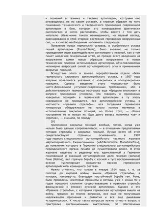 и познаний в технике и тактике артиллерии, которыми оно
руководилось не по своим уставам, а главным образом по тому
пониманию технического и тактического применения современной
артиллерии в бою, которым это командование фактически
располагало и могло располагать, чтобы вместе с тем дать
читателю объяснение такого неожиданного, на первый взгляд,
разочарования в этой стороне состояния германских вооруженных
сил, — я считаю необходимым напомнить следующее.
Появление новых германских уставов, в особенности устава
пешей артиллерии (Fussartillerie), было вызвано не только
проведением идеи взаимодействия артиллерии с пехотой, как о том
пишет шведский генеральный штаб, но прежде всего введением на
вооружение армии новых образцов вооружения и новых
технических приемов использования артиллерии, обусловливаемых
непомерно возросшей силой артиллерийского огня и применением
закрытых позиций.
Вследствие этого в заново переработанном отделе «Бой»
германского строевого артиллерийского устава, в 1907 году
впервые появляются указания о «закрытых» и «полузакрытых»
позициях. Однако введение этого «новшества» было
чисто формальной уступкой современным требованиям, ибо в
действительности германцы настолько еще «бродили впотьмах» в
вопросе применения угломера, что говорить о применении
«закрытых позиций» в германской артиллерии в ту эпоху
совершенно не приходится. Все артиллерийские уставы, в
частности «правила стрельбы», вся тогдашняя германская
литература обнаруживали не только полное неуменье в
использовании закрытых позиций, но более того, — общее
настроение не в пользу их. Еще долго велась полемика «за» и
«против», — сначала, по поводу
[9]
применения закрытых позиций вообще, потом, когда уже
нельзя было дальше сопротивляться, — в отношении предлагаемых
методов стрельбы с закрытых позиций. Лучше всего об этом
свидетельствуют страницы основанного в 1907
году первого специального артиллерийского частного журнала
«Артиллерийского Ежемесячника» («Artilleristische Monatshefte»),
до появления которого в Германии специального артиллерийского
периодического органа печати не существовало вовсе. В этом
журнале издатель и редактор его, единственный з Германии
понимающий и знающий артиллерийское дело генерал (запаса)
Роне (Rohne), вел горячую борьбу с косной и туго воспринимавшей
всякие «угломерные» новшества массою германского
артиллерийского командного состава.
Нужно отметить, что только в январе 1914 года, т. е. за
полгода до мировой войны, вышли «Правила стрельбы», в
которых, наконец-то, благодаря настойчивой борьбе ген. Роне,
были проведены некоторые принципы и методы, уже с конца 90-х
годов прошлого столетия существовавшие в правилах стрельбы
французской и (позже) русской артиллерии. Однако и эти
«Правила стрельбы», с которыми германская артиллерия вышла на
войну, грешили во многих вопросах, все еще не получивших
надлежащего признания и развития и все еще дышавших
«старинушкою». К числу таких вопросов нужно отнести вопрос о
пристрелке дистанционными выстрелами, об обеспечении
 