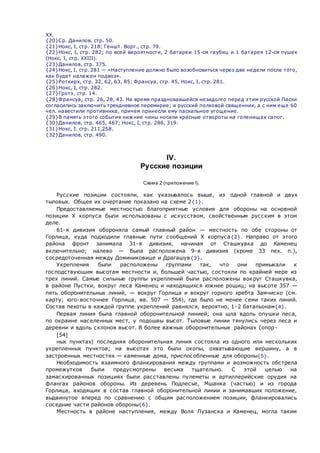 XX.
{20}Ср. Данилов, стр. 50.
{21}Нокс, I, стр. 218; Геншт. Ворг., стр. 79.
{22}Нокс, I, стр. 282; по всей вероятности, 2 батареи 15-см гаубиц и 1 батарея 12-см пушек
(Нокс, I, стр. XXIII).
{23}Данилов, стр. 375.
{24}Нокс, I, стр. 281 — «Наступление должно было возобновиться через две недели после того,
как будет налажен подвоз».
{25}Роткирх, стр. 32, 62, 63, 85; Франсуа, стр. 45, Нокс, I, стр. 281.
{26}Нокс, I, стр. 282.
{27}Гротэ, стр. 14.
{28}Франсуа, стр. 26, 28, 43. На время праздновавшейся незадолго перед этим русской Пасхи
согласились заключить трехдневное перемирие; и русский полковой священник, а с ним еще 60
чел. навестили противника, причем принесли ему пасхальное угощение.
{29}В память этого события нижние чины носили красные отвороты на голенищах сапог.
{30}Данилов, стр. 465, 467; Нокс, I, стр. 286, 319.
{31}Нокс, I. стр. 211,258.
{32}Данилов, стр. 490.
IV.
Русские позиции
Схема 2 (приложение I).
Русские позиции состояли, как указывалось выше, из одной главной и двух
тыловых. Общее их очертание показано на схеме 2{1}.
Предоставляемые местностью благоприятные условия для обороны на основной
позиции X корпуса были использованы с искусством, свойственным русским в этом
деле.
61-я дивизия обороняла самый главный район — местность по обе стороны от
Горлица, куда подходили главные пути сообщений X корпуса{2}. Направо от этого
района фронт занимала 31-я дивизия, начиная от Сташкувка до Каменец
включительно; налево — была расположена 9-я дивизия (кроме 33 пех. п.),
сосредоточенная между Доминиковице и Драгашув{3}.
Укрепления были расположены группами так, что они примыкали к
господствующим высотам местности и, большей частью, состояли по крайней мере из
трех линий. Самые сильные группы укреплений были расположены вокруг Сташкувка,
в районе Пустки, вокруг леса Каменец и находящихся южнее рощиц; на высоте 357 —
пять оборонительных линий, — вокруг Горлица и вокруг горного хребта Замчиско (см.
карту; юго-восточнее Горлица, вв. 507 — 554), где было не менее семи таких линий.
Состав пехоты в каждой группе укреплений равнялся, вероятно, 1-2 батальонам{4}.
Первая линия была главной оборонительной линией; она шла вдоль опушки леса,
по окраине населенных мест, у подошвы высот. Тыловые линии тянулись через леса и
деревни и вдоль склонов высот. В более важных оборонительных районах (опор-
[54]
ных пунктах) последняя оборонительная линия состояла из одного или нескольких
укрепленных пунктов; на высотах это были окопы, охватывающие вершину, а в
застроенных местностях — каменные дома, приспособленные для обороны{5}.
Необходимость взаимного фланкирования между группами и возможность обстрела
промежутков были предусмотрены весьма тщательно. С этой целью на
замаскированных позициях были расставлены пулеметы и артиллерийские орудия на
флангах районов обороны. Из деревень Подлесье, Мшанка (частью) и из города
Горлица, входящих в состав главной оборонительной линии и занимавших положение,
выдвинутое вперед по сравнению с общим расположением позиции, фланкировались
соседние части районов обороны{6}.
Местность в районе наступления, между Воля Лузанска и Каменец, могла таким
 