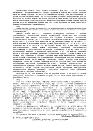 Наступление должно было застать противника врасплох. Если бы русскому
верховному главнокомандующему удалось подвести к району наступления большие
силы из своих резервов, несмотря на предыдущие потери, еще многочисленных, то
успех боя был бы гадательный. Это обстоятельство усиливало необходимость держать
вплоть до последнего момента весь план операции в тайне. Вследствие этого перевозка
войск производилась настолько поздно, насколько допускали условия, причем вначале
войска везли по различным дорогам для того, чтобы противник не имел возможности
сделать определенные заключения{2}.
[58]
Мнение шведских авторов о численном превосходстве и многочисленности резервов с русской стороны,
а также о сильном укреплении ее позиций расходится со сведениями, помещенными в труде Бонч -Бруевича
«Потеря Галиции».
Высшие штабы вместе с командами разведчиков прибывали с первыми
эшелонами{3}. Командующий армией, посвятивший предыдущие дни изучению
поставленной ему задачи, подкрепляя это изучение немедленно предпринятым
ознакомлением с местностью, 25-го апреля, по прибытии штабов корпусов и дивизий,
издал приказ, в котором были изложены частью указания о смене австро-венгерских
войск, каковую 1-я баварская дивизия должна была произвести 27-го в 10 ч. утра, а
остальные части — 28-го в тот же час{4}. Кроме того, в нем были указаны
разграничительные линии между отдельными армейскими корпусами{5} и
распоряжения по распределению артиллерии усиления{6}. В то же время он дал
определенные указания относительно разведывания и пр. При каждом армейском
корпусе надо было назначить начальника артиллерии корпуса, который прежде всего
должен был, совместно с соответствующими пехотными начальниками, руководить
согласованным артиллерийским разведыванием, объединением действий артиллерии и
управлением огнем. Затем каждому армейскому корпусу указаны были участки,
служившие целью наступления соседних корпусов, которые надо было стремиться
фланкировать настильным артиллерийским огнем{7}. Наконец, подчеркивалось, что
артиллерийские позиции следовало выбирать таким образом, чтобы с них можно было
обстреливать также тыловые оборонительные линии противника. Обнаруженные
неприятельские батареи требовалось немедленно подавлять огнем артиллерии,
находившейся в то время на позициях{8}.
Несмотря на то, что времени было не слишком много, и несмотря на особые
затруднения, являвшиеся следствием пестрого состава 11-й армии, подготовительная
работа была закон-
[59]
чена без особых трений{9}. Офицеры генерального штаба и представители от
пехоты, артиллерии и инженерных войск, при наличии взаимного осведомления,
изучили позицию противника, причем особенное внимание было обращено на
расположение искусственных препятствий и на характер расположения
артиллерийских орудий и пулеметов, установленных в передовых оборонительных
линиях. Чтобы не возбуждать внимания противника, необходимо было избегать
усиления деятельности в воздухе; тем не менее, были сделаны воздушные снимки тех
участков русских позиций, которые находились в районе наступления{10}. Путем
совместной работы различных родов войск была незаметно произведена
рекогносцировка местности, на которой должно было происходить наступление, а
также рекогносцировка австрийских позиций и путей, ведущих к району
сосредоточения»{11}.
Результаты разведывания собирались и сопоставлялись в штабе армии. На
основании полученных данных, в течение 26 — 28 апреля издавались приказы и
давались указания о наступлении, а также о совместных действиях с 3-й австрийской
армией{12}.
27-го апреля были даны следующие «основные указания для наступления»{13}.
Ней-Зандец, 20 апреля 1915 г.
I a № 117, секретно 11-я армия.
ОСНОВНЫЕ ДИРЕКТИВЫ ДЛЯ НАСТУПЛЕНИЯ
 