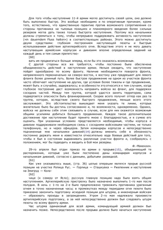 Для того чтобы наступление 11-й армии могло достигнуть своей цели, оно должно
быть выполнено быстро. Это вообще необходимо и по оперативным причинам; кроме
того, естественно, что единственную гарантию против возможного сопротивления со
стороны противника на тыловых позициях и планомерного введения более сильных
резервов могла дать также только быстрота наступления. Поэтому все начальники
должны стремиться к тому, чтобы непрерывно поддерживать активность наступления
(«in dauerndem Fluss halten») в соответствующих районах. Этого можно достигнуть
двумя средствами: глубоким построением наступающей пехоты и быстрым
использованием действия артиллерийского огня. Вследствие этого я не могу давать
наступающим армейским корпусам и дивизиям вполне определенных заданий на
каждый день и тем самым препятство-
[60]
вать им продвигаться больше вперед, если бы это оказалось возможным.
С другой стороны все же требуется, чтобы постоянно была обеспечена
объединенность действий в наступлении армии. Нельзя ожидать, что наступление
пойдет однообразно по всему фронту. Наличие необходимости поворота фронта,
направленного первоначально на северо-восток, к востоку уже предрешает для левого
фланга более длинный путь. Более быстрое продвижение на одном из участков фронта
часто облегчает наступление на других, где условия более тяжелы и где продвижение,
может быть и случайно, задержалось; в особенности это относится к тем случаям, когда
глубокое построение даст возможность направить войска во фланг, для поддержки
соседних частей. Между тем группа, которой удастся занять территорию, сама
подвергается опасности быть фланкированной. Скорее всего получит отпор как раз та
группа, которая, вследствие своего быстрого продвижения, меньше всего этого
заслуживает. Это обстоятельство вынуждает меня указать те линии, которых
желательно было бы достичь согласованно и, по возможности, одновременно. Однако,
войска не должны себя этим связывать в случае, если для них окажется возможным
общими усилиями добиться большего продвижения. Каждое такое дополнительное
достижение при наступлении будет принято мною с благодарностью, и я сумею его
оценить. При указанных условиях представляется необходимым, чтобы корпуса и
дивизии поддерживали необходимую связь с соседними войсковыми частями, не только
телефонную, но и через офицеров. Затем командиры корпусов и непосредственно
подчиненные мне начальники дивизий{14} должны вменить себе в обязанность
постоянно держать меня в известности относительно хода боевых действий для того,
чтобы я был в состоянии выравнивать различные участки фронта и, сообразуясь с
положением, мог бы подводить и вводить в бой мои резервы.
Ф.-Макензен.
29-го апреля был отдан приказ по армии о прорыве{15}, объединяющий те
распоряжения, которые уже были постепенно даны командирам корпусов и
начальникам дивизий, согласно с данными, добытыми разведкой.
[61]
Как уже указывалось выше, (стр. 36) целью операции являлся прорыв русской
позиции на участке Ропица Рус. — Горлица — Сташкувка — Ржепенник и наступление
на Змигруд — Кола-
[62]
чице (к северу от Ясло); русскую главную позицию надо было взять общим
наступлением. Артиллерийскую пристрелку было назначено выполнить 1-го мая после
полудня. В ночь с 1-го на 2-е было предположено тревожить противника ураганным
огнем в точно назначенные часы; в промежутках между периодами огня пехоте было
приказано закончить подготовку исходной позиции для штурма, а инженерным войскам
— образовать проходы в заграждениях. Утром 2-го мая надлежало произвести
артиллерийскую подготовку, а за ней непосредственно должен был следовать штурм
пехоты по всему фронту армии.
Час штурма одинаковый для всей армии, командующий армией должен был
назначить позже. Непосредственно после прорыва должно было начаться наступление
 