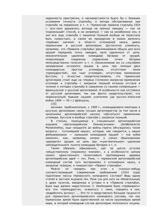надежности пристрелки, о несовместимости будто бы с боевыми
условиями точности стрельбы, о методе обстреливания при
стрельбе на поражение и т. п. Германские правила стрельбы 1914
г. все-таки держались взгляда на прямую наводку — как на
«нормальный» способ, а на непрямую — как на неизбежное зло; в
них все еще стрельба с закрытых позиций вообще не перестала
быть «новостью», а самое ее проведение в жизни являлось
«первыми шагами» в области угломерной науки, давно
пережитыми в русской артиллерии. Достаточно упомянуть,
например, что «Правила стрельбы» рекомендовали общую для всех
орудий переднюю точку наводки, мало удаленную от цели,
незначительное удаление командира батареи от орудий,
позволяющее «надежное управление огнем батареи
непосредственно голосом» и т. п. Ознакомление же со способами
направления основного орудия в цель при помощи двух
командирских простых угломеров, отсутствие таких
«премудростей», как «шаг угломера», отсутствие применения
буссоли, с ясностью свидетельствовали, что германская
артиллерия стоит еще на «первых ступенях» вопросов применения
угломера и стрельбы с закрытых позиций исильно отстала в
технике и методах стрельбы в сравнении со своими соперницами —
французской и русской артиллерией. В особенности она отставала
от русской артиллерии, так как факты свидетельствуют, что
первоначально бывшие нашими учителями (до русско-японской
войны 1904 — 05 г.) французы,
[10]
начиная, приблизительно, с 1909 г., командировали ежегодно в
русскую артиллерию своих лучших артиллеристов (в том числе и
начальника артиллерийской школы) «обучаться» применению
угломера, буссоли и вообще стрельбе с закрытых позиций.
В статьях, помещаемых в специальном артиллерийском
журнале «Артиллерийском Ежемесячнике» (Artilleristische
Monatshefte), еще незадолго до войны горячо обсуждались такие
вопросы - «угломерной науки», которые, как говорится, у наших
фейерверкеров — нынешних командиров орудий — «на зубах
навязли», как, например, вопрос о самом обыкновенном
«довороте» орудия на цель при «чувствительном» удалении
наблюдательного пункта командира батареи и т. п.
Таким образом, официально, шаг за шагом уступая
«общественному (мировому) мнению», и в особенности напору
своего единственного талантливого проповедника здравых
артиллерийских идей — ген. Роне, — германский артиллерийский
командный состав туго воспринимал и угломерную науку, и
закрытые позиции, и «новшества» «Правил стрельбы».
Можно ли говорить при этом о сколько-нибудь
соответствовавшей современным требованиям (1914 года)
подготовке массы германского командного состава? Ведь одних
статей в частном журнале ген. Роне (ни для кого не обязательных)
и даже пунктов, введенных в уставы и в «Правила стрельбы»,
было еще далеко недостаточно !!. Необходимо было «переварить»
все эти «премудрости», освоиться с ними, поверить в них,
«выработать рутину» ... Это-то и представляло большие трудности
для германского артиллерийского командного состава, так как
германская армия была единственной из числа крупнейших армий
мира, в которой командный состав артиллерии пополнялся лицами,
 