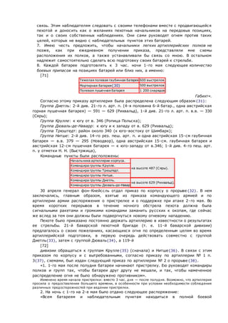 связь. Этим наблюдателям следовать с своими телефонами вместе с продвигающейся
пехотой и доносить как о желаниях пехотных начальников на передовых позициях,
так и о своих собственных наблюдениях. Они сами руководят огнем против таких
целей, которых не видно с наблюдательных пунктов этих батарей.
 7. Имею честь предложить, чтобы начальники легких артиллерийских полков не
позже, как при ежедневном получении приказа, представляли мне схемы
расположения их полков, а также устанавливали бы связь со мною. В остальном
надлежит самостоятельно сделать всю подготовку своих батарей к стрельбе.
 8. Каждой батарее подготовлять к 3 час. ночи 1-го мая следующее количество
боевых припасов на позициях батарей или близ них, а именно:
[71]
Тяжелая полевая гаубичная батарея 600 выстрелов
Мортирная батарея{30} 500 выстрелов
Полевая пушечная батарея 1 200 снарядов
Габихт».
Согласно этому приказу артиллерия была распределена следующим образом{31}:
Группа Диетль: 2-й див. 21-го л. арт. п. (4-я половина 6-й батар., одна австрийская
горная пушечная батарея) — 591 — 629 (Рихвальд), 1-й див. 21-го л. арт. п. в.в. — 330
(Сяры);
Группа Крулле: к югу от в. 346 (Ропица Польска);
Группа Дюваль-де-Наварр: к югу и к западу от в. 629 (Рихвальд);
Группа Трюштедт: район около 340 (к юго-востоку от Шимбарк);
Группа Нитше: 2-й див. 14-го рез. пеш. арт. п. и одна австрийская 15-см гаубичная
батарея — в.в. 379 — 295 (Новодвор), одна австрийская 15-см. гаубичная батарея и
австрийская 12-см пушечная батарея — к юго-западу от в.346; 1-й див. 4-го пеш. арт.
п. у отметки Н. Н. (Быстржица),
Командные пункты были расположены:
Начальника артиллерии корпуса.
на высоте 487 (Сяры).
Командира группы Крулле.
Командира группы Трюштедт.
Командира группы Нитше.
Командира группы Диетль.
на высоте 629 (Рихвальд).
Командира группы Дюваль-де-Навар
30 апреля генерал фон-Кнейссль отдал приказ по корпусу о прорыве{32}. В нем
заключались, главным образом, взятые из приказа командующего армией и по
артиллерии армии распоряжения о пристрелке и о поддержке при атаке 2-го мая. Во
время коротких перерывов в течение ночного обстрела пехота должна была
сигнальными ракетами и громкими командами заманить русских к окопам, где сейчас
же вслед за тем они должны были подвергнуться новому огневому нападению.
Пехоте было приказано постоянно держать артиллерию в известности о результатах
ее стрельбы. 21-й баварской пехотной бригаде (т. е. 11-й баварской дивизии)
предлагалось о своих пожеланиях, касающихся огня по определенным целям во время
артиллерийской подготовки, в первую очередь действовать совместно с группой
Диетль{33}, затем с группой Дюваль{34}, а 119-й
[72]
дивизии обращаться к группам Крулле{35} (сначала) и Нитше{36}. В связи с этим
приказом по корпусу и с вытребованными, согласно приказу по артиллерии № 1 п.
3{37}, схемами, был издан следующий приказ по артиллерии № 2 о прорыве{38}.
«1. 1-го мая после полудня батареи начинают пристрелку. Ею руководят командиры
полков и групп так, чтобы батареи друг другу не мешали, и так, чтобы намеченное
распределение огня не было обнаружено противником».
Изменено время начала пристрелки: вместо 3 час. дня — после полудня. Возможно, что артиллерия
просила о предоставлении большего времени, в особенности при условии необходимости соблюдения
различных предосторожностей при ведении пристрелки.
2. На ночь с 1-го на 2-е мая было отдано следующее распоряжение:
«Всем батареям и наблюдательным пунктам находиться в полной боевой
 