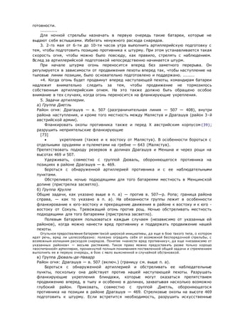 готовности.
............
Для ночной стрельбы назначать в первую очередь такие батареи, которые не
выдают себя вспышками. Избегать ненужного расхода снарядов.
3. 2-го мая от 6-ти до 10-ти часов утра выполнить артиллерийскую подготовку с
тем, чтобы подготовить позицию противника к штурму. При этом устанавливается такая
скорость огня, чтобы можно было повсюду, как правило, стрелять с наблюдением.
Вслед за артиллерийской подготовкой непосредственно начинается штурм.
При начале штурма огонь переносится вперед без заметного перерыва. Он
регулируется в зависимости от продвижения пехоты вперед так, чтобы наступление на
тыловые линии позиции, было основательно подготовлено и поддержано. ........
«4. Когда огонь будет продвинут вперед наступающей пехоты, командирам батареи
надлежит внимательно следить за тем, чтобы продвижение не тормозилось
собственным артиллерийским огнем. На это также должно быть обращено особое
внимание в тех случаях, когда огонь переносится на фланкирующие укрепления.
5. Задачи артиллерии.
 а) Группа Диетль
Район огня: Драгашув — в. 507 (разграничительная линия — 507 — 408), внутри
района наступления, и кроме того местность между Малястув и Драгашув (район 3-й
австрийской армии).
Фланкировать окопы противника также и перед X австрийским корпусом{39};
разрушить неприятельские фланкирующие
[73]
 укрепления (также и к востоку от Малястув). В особенности бороться с
отдельными орудиями и пулеметами на гребне — 643 (Малястув).
Препятствовать подходу резервов в долинах Драгашув и Меншна и через рощи на
высотах 469 и 507.
Удерживать, совместно с группой Дюваль, обороняющегося противника на
позициях в районе Драгашув — в. 469.
Бороться с обнаруженной артиллерией противника и с ее наблюдательными
пунктами.
Обстреливать ночью подходящими для того батареями местность в Менцинской
долине (пристрелка засветло).
 б) Группа Крулле
Общие задачи, как указано выше в п. а) — против в. 507—р. Ропа; граница района
справа, — как то указано в п. а). На обязанности группы лежит в особенности
фланкирование к юго-востоку и прекращение движения в районе к востоку и к юго -
востоку от Сокуль. Тревожащий огонь против рощ. Ночью обстреливать местность
подходящими для того батареями (пристрелка засветло).
Полевым батареям пользоваться каждым случаем (независимо от указанных ей
районов), когда можно нанести вред противнику и поддержать продвижение нашей
пехоты.
Огульное предоставление батареям такой широкой инициативы, да еще в бою такого типа, о котором
идет речь, вряд ли целесообразно: полезно оградить себя от возможной беспорядочной стрельбы, с
возможным излишним расходом снарядов. Понятие «нанести вред противнику», да еще «независимо от
указанных районов» — весьма растяжимо. Такое право можно предоставить разве только хорошо
«воспитанной» артиллерии, проникнутой полным пониманием поставленной общей задачи и стремлением
выполнить ее в первую очередь, в бою с мало выясненной и случайной обстановкой.
 в) Группа Дюваль-де-Наварр
Район огня: Драгашув — в. 507 (включ.) (границу см. выше п. а).
Бороться с обнаруженной артиллерией и обстреливать ее наблюдательные
пункты, поскольку она действует против нашей наступающей пехоты. Разрушать
фланкирующие укрепления блиндажи, которые могут оказаться препятствием
продвижению вперед, в тылу и особенно в долинах, захватывая насколько возможно
глубокий район. Приковать, совместно с группой .Диетль, обороняющегося
противника на позиции в районе Драгашув — 469. Стрелковые окопы на высоте 469
подготовить к штурму. Если встретится необходимость, разрушить искусственные
 