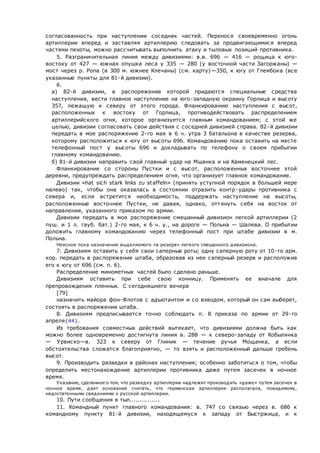 согласованность при наступлении соседних частей. Перенося своевременно огонь
артиллерии вперед и заставляя артиллерию следовать за продвигающимися вперед
частями пехоты, можно рассчитывать выполнить атаку и тыловых позиций противника.
5. Разграничительная линия между дивизиями: в.в. 696 — 416 — рощица к юго-
востоку от 427 — южная опушка леса у 335 — 280 (у восточной части Загоржаны) —
мост через р. Ропа (в 300 м. южнее Клечаны) (см. карту)—350, к югу от Глембока (все
указанные пункты для 81-й дивизии).
6.
 а) 82-й дивизии, в распоряжение которой придаются специальные средства
наступления, вести главное наступление на юго-западную окраину Горлица и высоту
357, лежащую к северу от этого города. Фланкированию наступления с высот,
расположенных к востоку от Горлица, противодействовать распределением
артиллерийского огня, которое организуется главным командованием; с этой же
целью, дивизии согласовать свои действия с соседней дивизией справа. 82-й дивизии
передать в мое распоряжение 2-го мая в 6 ч. утра 3 батальона в качестве резерва,
которому расположиться к югу от высоты 696. Командованию пока оставить на месте
телефонный пост у высоты 696 и докладывать по телефону о своем прибытии
главному командованию.
 б) 81-й дивизии направить свой главный удар на Мшанка и на Каменецкий лес.
Фланкирование со стороны Пустки и с высот, расположенных восточнее этой
деревни, предупреждать распределением огня, что организует главное командование.
Дивизии «hat sich stark links zu staffeln» (принять уступной порядок в большей мере
налево) так, чтобы она оказалась в состоянии отразить контр-удары противника с
севера и, если встретится необходимость, поддержать наступление на высоты,
расположенные восточнее Пустки, не давая, однако, оттянуть себя на восток от
направления, указанного приказом по армии.
Дивизии передать в мое распоряжение смешанный дивизион легкой артиллерии (2
пуш. и 1 л. гауб. бат.) 2-го мая, к 6 ч. у., на дороге — Польна — Шалева. О прибытии
доложить главному командованию через телефонный пост при штабе дивизии в м.
Польна.
Неясное пока назначение выделяемого «в резерв» легкого смешанного дивизиона.
7. Дивизиям оставить у себя свои саперные роты; одну саперную роту от 10-го арм.
кор. передать в распоряжение штаба, образовав из нее саперный резерв и расположив
его к югу от 696 (см. п. 6).
Распределение минометных частей было сделано раньше.
Дивизиям оставить при себе свою конницу. Применять ее вначале для
препровождения пленных. С сегодняшнего вечера
[79]
назначить майора фон-Флотов с адъютантом и со взводом, который он сам выберет,
состоять в распоряжении штаба.
8. Дивизиям предписывается точно соблюдать п. 8 приказа по армии от 29-го
апреля{44}.
Из требования совместных действий вытекает, что дивизиями должна быть как
можно более одновременно достигнута линия в. 288 — к северо-западу от Кобылянка
— Урвиско—в. 323 к северу от Глиник — течение ручья Мощанка, а если
обстоятельства сложатся благоприятно, — то взять и расположенный дальше гребень
высот.
9. Производить разведки в районах наступления; особенно заботиться о том, чтобы
определить местонахождение артиллерии противника даже путем засечек в ночное
время.
Указание, сделанное о том, что разведку артиллерии надлежит производить «даже» путем засечек в
ночное время, дает основание считать, что германская артиллерия располагала, повидимому,
недостаточными сведениями о русской артиллерии.
10. Пути сообщения в тыл...............
11. Командный пункт главного командования: в. 747 со связью через в. 686 к
командному пункту 81-й дивизии, находящемуся к западу от Быстржица, и к
 