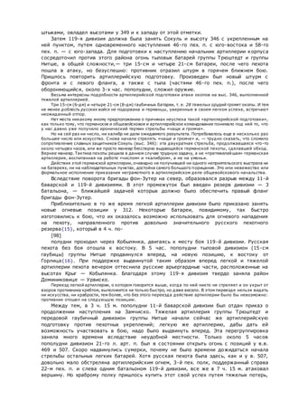 штыками, овладел высотами у 349 и к западу от этой отметки.
Затем 119-я дивизия должна была занять Сокуль и высоту 346 с укрепленным на
ней пунктом, путем одновременного наступления 46-го пех. п. с юго-востока и 58-го
пех. п. — с юго-запада. Для подготовки к наступлению начальник артиллерии корпуса
сосредоточил против этого района огонь тыловых батарей группы Трюштедт и группы
Нитше, в общей сложности,— три 15-см и четыре 21-см батареи, после чего пехота
пошла в атаку, но безуспешно: противник отразил штурм в горячем ближнем бою.
Пришлось повторить артиллерийскую подготовку. Произведен был новый штурм с
фронта и с левого фланга, а также с тыла (частями 46-го пех. п.), после чего
обороняющийся, около 3-х час. пополудни, сложил оружие.
Весьма интересны подробности артиллерийской подготовки атаки окопов на выс. 346, выполненной
тяжелой артиллерией.
Три 15-см (6-дм) и четыре 21-см (8-дм) гаубичных батареи, т. е. 28 тяжелых орудий громят окопы. И тем
не менее доблесть русских войск не подорвана и германцы, уверенные в своем легком успехе, встречают
неожиданный отпор.
Нет места никакому иному предположению о причинах неуспеха такой «артиллерийской подготовки»,
как только тому, что германское и общевойсковое и артиллерийское командование понимало под ней то, что
у нас давно уже получило иронический термин стрельбы «чаще и громче».
Но на сей раз ни число, ни калибр не дали ожидаемого результата. Потребовалось еще в несколько раз
большее число или искусство. Снова начали стрелять «чаще и громче» и, — трудно сказать, что сломило
сопротивление славных защитников Сокуль (выс. 346): эта двукратная стрельба, продолжавшаяся что-то
около четырех часов, или же просто маневр бесспорно выдающейся германской пехоты, сделавшей обход.
Вернее маневр. Тактика пехоты решила в данном случае трудную задачу, а не «претяжелейшая» германская
артиллерия, воспитанная на работе «числом» и «калибром», а не на уменьи.
Действия этой германской артиллерии, очевидно не получившей ни одного неприятельского выстрела ни
на батареях, ни на наблюдательных пунктах, достойна самого большого порицания. Это или невежество или
формальное исполнение приказания неграмотного в артиллерийском деле общевойскового начальства.
Вследствие поворота бригады фон-Зутер на север, образовался разрыв между 11-й
баварской и 119-й дивизиями. В этот промежуток был введен резерв дивизии — 3
батальона, — ближайшей задачей которых должно было обеспечить правый фланг
бригады фон-Зутер.
Приблизительно в то же время легкой артиллерии дивизии было приказано занять
новые огневые позиции у 312. Некоторые батареи, повидимому, так быстро
изготовились к бою, что их оказалось возможно использовать для огневого нападения
на пехоту, направленного против довольно значительного русского пехотного
резерва{15}, который в 4 ч. по-
[98]
полудни проходил через Кобылянка, двигаясь к месту боя 119-й дивизии. Русская
пехота без боя отошла к востоку. В 5 час. пополудни тыловой дивизион (15-см
гаубицы) группы Нитше продвинулся вперед, на новую позицию, к востоку от
Горлица{16}. При поддержке выдвинутой таким образом вперед легкой и тяжелой
артиллерии пехота вечером оттеснила русские арьергардные части, расположенные на
высотах Крыг — Кобылянка. Благодаря этому 119-я дивизия твердо заняла район
Доминиковице — Урвиско.
Переезд легкой артиллерии, о котором говорится выше, когда по ней никто не стреляет и он укрыт от
взоров противника хребтом, выполняется не только быстро, но даже весело. В этом переезде нельзя видеть
ни искусства, ни храбрости, тем более, что без этого переезда действие артиллерии было бы невозможно:
противник отошел на следующую позицию.
Между тем, в 3 ч. 15 м. пополудни 11-й баварской дивизии был отдан приказ о
продолжении наступления на Замчиско. Тяжелая артиллерия группы Трюштедт и
передовой гаубичный дивизион группы Нитше начали сейчас же артиллерийскую
подготовку против пехотных укреплений; легкую же артиллерию, дабы дать ей
возможность участвовать в бою, надо было выдвинуть вперед. Эта перегруппировка
заняла много времени вследствие неудобной местности. Только около 5 часов
пополудни дивизион 21-го л. арт. п. был в состоянии открыть огонь с позиций у в.в.
469 и 507. Скоро надвинулись сумерки, почему не было времени дожидаться начала
стрельбы остальных легких батарей. Хотя русская пехота была здесь, как и у в. 507,
довольно мало обстреляна артиллерийским огнем, 3-й пех. полк, поддержанный справа
22-м пех. п. и слева одним батальоном 119-й дивизии, все же в 7 ч. 15 м. атаковал
вершину. Но храброму полку пришлось купить этот свой успех путем тяжелых потерь,
 