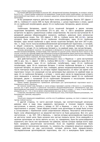 позиции к более серьезной обороне.
В эпизоде действия артиллерии по высоте 507, обстрелянной восемью батареями, из которых четыре
были 21-см, — новый пример неудачного ее применения. Снова пехота платит своей кровью «за недочеты в
артиллерийской подготовке», как мягко называют шведские авторы малограмотную стрельбу германской
артиллерии.
В XLI резервном корпусе действия были очень разнообразны. Высота 357 (фронт 1
200 м, глубина{37} около 600 м) была обстреляна, с целью подготовки к атаке, одной
21-см гаубичной полубатареей, двумя 15-см гаубичными батареями, двумя легкими
[114]
гаубичными батареями, одной 12-см пушечной батареей и двумя легкими
пушечными батареями. Наступление 271-го рез. пех. п. (82-я резервная дивизия)
встретило по фронту сравнительно слабое сопротивление. На участке наступления 81-й
резервной дивизии обороняющийся оказался, наоборот, довольно мало затронутым
артиллерийским огнем. Лес 335 (фронт 1 200 м, глубина около 400 м){38}, против
которого были направлены 21-см гаубичная полубатарея, одна 15-см гаубичная
батарея, одна легкая гаубичная и одна легкая пушечная батареи, был взят 267-м рез.
пех. п. лишь после получасовойвозобновленной артиллерийской подготовки, в которой,
в общей сложности, принимали участие одна 21-см гаубичная батарея, по всей
вероятности, четыре 15-см гаубичных батарей и, по крайней мере, три легкие батареи.
Всякому артиллеристу понятно, что направить и обстрелять в течение получаса времени одну цель
минимум восемью батареями, которые перед этим стреляли по другим целям, можно бы было только в том
случае, если бы эта стрельба перед этим переносом огня была подготовлена самым тщательным о бразом. По
всем данным подобной подготовки не было, почему стрельба естественно должна была свестись к грубому
выбрасыванию массы снарядов, без пристрелки и корректуры.
Для действительного обстрела Каменецкого леса и Подлесье — цели наступления
269-го рез. пех. п. (фронт 1 600 м, глубина 800 м){39} — были выделены одна 30,5-см
гаубичная батарея, одна 21-см гаубичная полубатарея, одна 15-см гаубичная
полубатарея, одна 10-см пушечная батарея, 3 легкие гаубичные батареи и 1 легкая
пушечная батарея, но результат был, очевидно, далеко неудовлетворительный, так как
после повторных подготовок, из которых первая продолжалась 15 минут (во время этой
подготовки только что указанный состав артиллерии был увеличен по крайней мере на
одну 21-см гаубичную батарею), а вторая — около двух часов (в продолжение второго
часа имевшаяся в наличии артиллерия была еще увеличена одной 21-см гаубичной
батареей, двумя с половиной 15-см гаубичными батареями и несколькими легкими
батареями) — сопротивление все еще не было сломлено.
Новый пример безграмотного применения артиллерии для артиллерийской подготовки высот у
Каменецкого леса и Подлесье.
Их сначала громят семь батарей, в числе которых принимает участие и 30,5-см (т. е. 12-дюймовая;
дальше уж и идти некуда!), и результат получается неудовлетворительный. Производятся еще две
артиллерийских подготовки, из которых первая продолжалась 15 минут, а вторая — 2 часа, а число батарей
доводится до 13 — 15; и тем не менее сопротивление все еще не было сломлено.
Слава вам, бессмертные защитники высот у Каменецкого леса, блестящим образом доказавшие, что
безграмотная стрельба, ведущаяся
[115]
только для «морального воздействия», хотя бы и из 12-дюймовых чудовищ, не стоит и ломаного гроша
против стойкой пехоты!
С другой стороны, те части русской позиции, где соответствующий начальник
дивизии имел в виду лишь задержать противника в течение первого периода
наступления, а именно, холмы к западу от 357 и Мшанка, — уже в 10 ч. у. были
подготовлены к штурму. Таким образом огневая сила артиллерии не везде была учтена
в согласовании с переменной силой сопротивления обороны. Получается впечатление,
будто сила обороняющегося на закрытой местности не была дооценена. Все эти цели
наступления, — вв. 507, 335 и Каменец, — против которых артиллерийская подготовка
не достигла своей цели, были целиком или частью покрыты лесом. Если имевшейся в
наличии артиллерии не могло хватить на все, то, повидимому, было бы целесообразнее
ограничить или число или протяжение тех районов, против которых прежде всего надо
было направить решительное наступление. Если же подобное ограничение было
невозможно по тактическим причинам, то, казалось бы, следовало решиться разделить
боевые действия на ряд наступлений, которым должны были предшествовать
последовательные артиллерийские подготовки, как это и вынуждены были сделать,
 