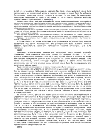 силой обстоятельств, в XLI резервном корпусе. При таком образе действий можно было
рассчитывать на немедленный успех в пунктах прорыва, и можно было бы избежать
бесполезных, принесших потери, попыток к штурму. Но это было бы равносильно
некоторому отклонению от приказа по армии, от 29-го апреля, согласно которому
предписывалась одновременность атаки{40}.
Начиная свою критику действий германских сил вполне правильным указанием о необходимости
выполнить операцию атаки рядом последовательных подготовок, к которым все равно пришлось прибегнуть,
но только выполнить подготовки с гораздо большими потерями и расходом снарядов, шведские авторы
находят оправдание в том, что при таком способе действий был бы нарушен приказ высшего командования
об одновременности атаки.
Таким аргументом нельзя оправдать бессмысленной траты снарядов и безумных потерь, понесенных
германской пехотой, так как и для старших начальников знание тактики артиллерии обязательно еще в
большей мере, чем для младших.
Наш русский скромный опыт неукоснительно подтверждает, что каждый раз, когда а ртиллерия
применялась грамотно, с поразительной точностью подтверждался закон, что «пушка экономит пехоту».
Правда, и в русской армии были генералы, которые говорили про солдатские тела: «Ну, что же: чем
больше, — тем лучше».
В обоих корпусах во время подготовки к наступлению вся артиллерия была в общем
объединена под одним руководством. Это распоряжение было вызвано, главным
образом, сравнительно небольшим количеством тяжелой артиллерии. Она была
настолько
[116]
невелика, что артиллерия дивизии для выполнения задач дальней стрельбы
принуждена была применять некоторое количество пушечных батарей, т. е. тех,
которые должны были принимать участие в бою против пехоты и которые во время
дальнейшего наступления должны были следовать со своей пехотой вперед. Было
также желательно, чтобы командир корпуса держал в своих руках тяжелую
артиллерию, как могучую огневую силу, которой можно было бы маневрировать для
выполнения разных задач.
Трудно согласиться со шведскими авторами, что артиллерия была «невелика».
Централизованное управление артиллерией предполагает надежную службу связи.
Для ее осуществления требуется довольно много времени, особенно для проведения
таких мероприятий, благодаря которым противник действительно будет не в состоянии
своим огнем разрушать провода. Времени, необходимого для этого, в данном случае не
было. Что служба связи тоже функционировала хорошо, видно, между прочим, из того
факта, что начальник артиллерии XLI резервного корпуса между 11 ч. у. и 12 ч. 30 м.
у., т. е. в течение 11/2
час, имел возможность три раза сосредоточить огонь: сначала
против Горлица, затем против леса 335 и, наконец, против Каменец. Если бы русская
артиллерия была сильнее и наступающий не мог бы рассчитывать на то, что на время
боя он заставит ее замолчать, то, по всей вероятности, вследствие недостатков связи
сигналами, пришлось бы сократить число пунктов прорыва и иначе организовать
условия управления.
Во всяком случае, раньше или позже должна была наступить децентрализация в
управлении артиллерией. В XLI резервном корпусе легкая артиллерия была подчинена
соответствующим начальникам дивизий с момента начала артиллерийской подготовки.
Командир корпуса, повидимому, имел этим в виду облегчить быструю и действительную
борьбу с целями, в обстреливании которых необходимость возникает лишь во время
боя, и достигнуть возможности выполнения более своевременной подготовки к
быстрому выдвижению артиллерии вперед, во время дальнейшего наступления. Мера
эта оказалась целесообразной. В 82-й дивизии первые батареи оказались, через
полчаса после начала штурма, на позиции, на высоте 357, и уже в 5 час. пополудни вся
артиллерия дивизии была готова к бою на занятом участке. В корпусе же фон-Кнейссль
легкая артиллерия была передана в распоряжение начальников дивизий лишь с
началом штурма русской позиции пехотой. Вследствие этого приготовления к ее
передвижению вперед значительно задержались, и это в свою очередь имело своим
последствием то обстоятельство, что дальнейшее наступление 11-й баварской дивизии
против тыловой оборонительной ли-
[117]
 