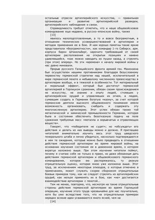 остальные отрасли артиллерийского искусства, — правильная
организация и развитие артиллерийской разведки,
артиллерийского наблюдения и связи.
Справедливость требует отметить, что и наше общевойсковое
командование еще недавно, в русско-японскую войну, также
[13]
явилось малоподготовленным, а то и вовсе безграмотным, в
отношении технических усовершенствований в артиллерии и
методов применения ее в бою. И нам хорошо памятны такие яркие
представители «безграмотности», как командир 1-го Сибирск. арм.
корпуса барон Штакельберг, нарочито требовавший от своей
артиллерии расположения на открытых позициях и наивно
удивлявшийся, «как можно наводить из пушки назад, а стрелять
(при этом) вперед». Но эти «времена» к началу мировой войны у
нас давно миновали.
Прорыв русского Галицийского фронта армией ген. Макензена
был осуществлен нашими противниками благодаря безусловному
первенству германской стратегии над нашей, исключительной в
мире германской пехоте и небывалому численному превосходству в
артиллерии вообще, и в тяжелой в особенности. Тот материальный
и моральный эффект, который был достигнут германской
артиллерией в Горлицком сражении, обязан своим происхождением
не искусству, не знанию и опыту людей, стоявших у
артиллерийских орудий и управлявших их огнем, а людям,
сумевшим создать в Германии богатую «казну», за счет которой
германские деятели высокого общевоенного понимания имели
возможность организовать, снабдить и содержать эту
многочисленную артиллерию. Этот успех обязан также той
металлической и химической промышленности Германии, которая
была в состоянии обеспечить безотказную подачу на поле
сражения требуемых масс «металла и взрывчатых и отравляющих
веществ».
Говорят, что «победителя не судят»; но «обсуждать» его
действия и делать из них выводы можно и должно. Я приглашаю
читателей внимательно изучить весь этот труд шведского
генерального штаба и лично убедиться, насколько подтверждаются
в нем те ожидания, которые можно было предвидеть в отношении
действия германской артиллерии во время мировой войны, на
основании изучения состояния ее в довоенное время, о котором
вкратце изложено выше. При этом изучении читатели поймут,
почему я считаю себя не только в праве, но даже обязанным дать
действиям германской артиллерии и общевойскового германского
командования, которое ею распоряжалось, ту резкую
отрицательную оценку, которая мною уже изложена выше. Этот
труд, за исключением некоторых эпизодов, о которых отмечено в
примечаниях, может служить скорее сборником отрицательных
боевых примеров тому, как не следует стрелять из артиллерийских
орудий, как нельзя применять их в бою, как «не» достигается
взаимодействие артиллерии с пехотой...
Тем не менее, повторяю, что, несмотря на такие отрицательные
стороны действия германской артиллерии во время Горлицкой
операции, изучение этого труда чрезвычайно для нас поучительно,
хотя бы уже вследствие того, что на отрицательных примерах
нередко всякие идеи усваиваются много ясней, чем на
[14]
 