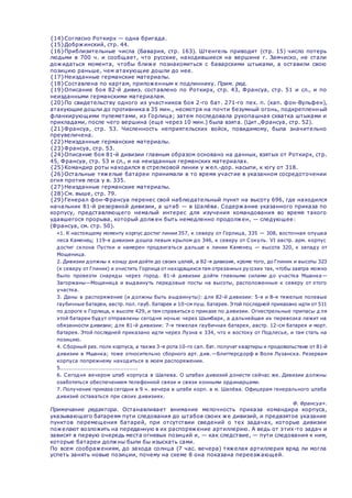 {14}Согласно Роткирх — одна бригада.
{15}Добржинский, стр. 44.
{16}Приблизительные числа (Бавария, стр. 163). Штенгель приводит (стр. 15) число потерь
людьми в 700 ч. и сообщает, что русские, находившиеся на вершине г. Замчиско, не стали
дожидаться момента, чтобы ближе познакомиться с баварскими штыками, а оставили свою
позицию раньше, чем атакующие дошли до нее.
{17}Неизданные германские материалы.
{18}Составлена по картам, приложенным к подлиннику. Прим. ред.
{19}Описание боя 82-й дивиз. составлено по Роткирх, стр. 43, Франсуа, стр. 51 и сл., и по
неизданными германскими материалам.
{20}По свидетельству одного из участников боя 2-го бат. 271-го пех. п. (кап. фон-Вульфен),
атакующие дошли до противника в 35 мин., несмотря на почти безумный огонь, подкрепленный
фланкирующими пулеметами, из Горлица; затем последовала рукопашная схватка штыками и
прикладами, после чего вершина (еще через 10 мин.) была взята. (Цит.,Франсуа, стр. 52).
{21}Франсуа, стр. 53. Численность неприятельских войск, повидимому, была значительно
преувеличена.
{22}Неизданные германские материалы.
{23}Франсуа, стр. 53.
{24}Описание боя 81-й дивизии главным образом основано на данных, взятых от Роткирх, стр.
45, Франсуа, стр. 53 и сл., и на неизданных германских материалах.
{25}Командир роты находился в стрелковой линии у жел.-дор. насыпи, к югу от 318.
{26}Остальные тяжелые батареи принимали в то время участие в указанном сосредоточении
огня против леса у в. 335.
{27}Неизданные германские материалы.
{28}См. выше, стр. 79.
{29}Генерал фон-Франсуа перенес свой наблюдательный пункт на высоту 696, где находился
начальник 81-й резервной дивизии, а штаб — в Шалёва. Содержание указанного приказа по
корпусу, представляющего немалый интерес для изучения командования во время такого
удавшегося прорыва, который должен быть немедленно продолжен, — следующее:
(Франсуа, см. стр. 50).
 «1. К настоящему моменту корпус достиг линии 357, к северу от Горлица, 335 — 308, восточная опушка
леса Каменец; 119-я дивизия дошла левым крылом до 346, к северу от Сокуль. VI австр. арм. корпус
достиг склона Пустки и намерен продвигаться дальше к линии Каменец — высота 320, к западу от
Мощеница.
 2. Дивизии должны к концу дня дойти до своих целей, а 82-я дивизия, кроме того, до Глиник и высоты 323
(к северу от Глиник) и очистить Горлица от находящихся там отрезанных русских так, чтобы завтра можно
было провезти снаряды через город. 81-й дивизии дойти главными силами до участка Мшанка—
Загоржаны—Мощеница и выдвинуть передовые посты на высоты, расположенные к северу от этого
участка.
 3. Даны в распоряжение (и должны быть выдвинуты): для 82-й дивизии: 5-я и 8-я тяжелые полевые
гаубичные батареи, австр. пол. гауб. батарея и 10-см пуш. батарея. Этой последней приказано идти от 511
по дороге к Горлица, к высоте 429, и там справиться о приказе по дивизии. Огнестрельные припасы д ля
этой батареи будут отправлены сегодня ночью через Шымбарк, а дальнейшая их перевозка лежит на
обязанности дивизии; для 81-й дивизии: 7-я тяжелая гаубичная батарея, австр. 12-см батарея и морт.
батарея. Этой последней приказано идти через Лузна к 334, что к востоку от Подлесье, и там стать на
позицию.
 4. Сборный рез. полк корпуса, а также 3-я рота 10-го сап. бат. получат квартиры и продовольствие от 81-й
дивизии в Мшанка; тоже относительно сборного арт. див.—Блиттерсдорф в Воля Лузанска. Резервам
корпуса попрежнему находиться в моем распоряжении.
 5............................................
 6. Сегодня вечером штаб корпуса в Шалева. О штабах дивизий донести сейчас же. Дивизии должны
озаботиться обеспечением телефонной связи и связи конными ординарцами.
 7. Получение приказа сегодня в 9 ч. вечера в штабе корп. в м. Шалёва. Офицерам генерального штаба
дивизий оставаться при своих дивизиях.
Ф. Франсуа».
Примечание редактора. Останавливает внимание мелочность приказа командира корпуса,
указывающего батареям пути следования до штабов своих же дивизий, и предвзятое указание
пунктов перемещения батарей, при отсутствии сведений о тех задачах, которые дивизии
пожелают возложить на переданную в их распоряжение артиллерию. А ведь от этих-то задач и
зависят в первую очередь места огневых позиций и, — как следствие, — пути следования к ним,
которые батареи должны были бы изыскать сами.
По всем соображениям, до захода солнца (7 час. вечера) тяжелая артиллерия вряд ли могла
успеть занять новые позиции, почему на схеме 8 она показана переезжающей.
 