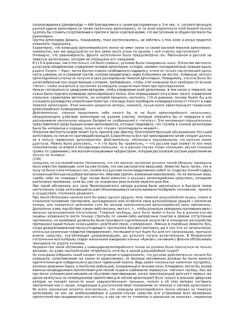 сопровождения у Швефельбад — 488 бригада имела в своем распоряжении в 3-м пех. п. соответствующую
данной задаче артиллерию (а также гаубичную артиллерию), то по всей вероятности этой боевой группе
удалось бы сломить сопротивление и притом в такое короткое время, что наступление в общем протекло бы
равномерно.
Группа артиллерии Дюваль, повидимому, тоже расположилась, не заботясь о том, кому и когда придется
оказывать поддержку.
Характерно, что командир артиллерийского полка не имел связи со своей группой тяжелой артиллерии:
неизвестно, как же предполагал он без связи вести огонь по одному с ней участку наступления?
Очевидно, что равномерность фронта наступления была предусмотрена ген. Макензеном в расчете на
тяжелую артиллерию, которая не оправдала его ожиданий.
В 119-й дивизии, как о том только что было сказано, условия были совершенно иные. Открытая местность
допускала объединенное управление полевой артиллерии, которая, занимая последовательно позиции вдоль
дороги Сокуль — Крыг, могла быстро оказать необходимую поддержку огнем не только наступающей здесь
части дивизии, но и северной группе, которая продвигалась через Кобылянка на восток. Командир легкого
артиллерийского полка не получил в свое распоряжение тяжелой артиллерии. Повидимому, это и не было бы
целесообразным при существующих условиях, требовавших, чтобы этот командир был свободен от всяких
«тягот», чтобы оказаться в состоянии руководить скоротечным боем при преследовании.
Нельзя согласиться со шведскими авторами, чтобы управление всей артиллерии, в том числе и тяжелой, не
нужно было поручать командиру артиллерийского полка. Они оправдывают отсутствие такого управления
открытым характером местности, по которой пришлось наступать 119-й дивизии, почему будто бы для
успешного руководства скоротечным боем при этом надо было освободить командира полка от «тягот» в виде
тяжелой артиллерии. Этим мнением шведские авторы, пожалуй, лучше всего характеризуют германское
артиллерийское командование.
Действительно, странно представить себе какого бы то ни было артиллерийского начальника,
объединяющего действия артиллерии на данном участке, который отказался бы от передачи в его
распоряжение нескольких мощных батарей из соображений о «тяготах». Это напоминает отрицательных
представителей среди бывших конно-артиллеристов, которые говаривали, что служба в конной артиллерии
была бы интересна и хороша, только вот «пушки галоппировать мешают».
Открытая местность скорее может быть принята как фактор, благоприятствующий объединению бол ьшей
артиллерии, но никак не противодействующий. Скоротечность боя при преследовании также говорит далеко
не в пользу германских артиллеристов. Действительно, обстановка подсказывала, что русская линия
дрогнула. Можно было допускать, — и это было бы правильно, — что русские еще окажут то или иное
сопротивление на второй и последующих позициях; но в данном случае слово «позиция» звучит слишком
громко по сравнению с тем жалким позиционным «убранством», которым располагали русские укрепления не
только на тыловых
[130]
позициях, но и в первой линии. Несомненно, что это жалкое состояние русских линий обороны прекрасно
было известно германцам, хотя бы уже потому, что они располагали авиацией. Известно было также, что в
тылу не было и значительных сил, почему вся русская линия представляла собой по существу тонкий кордон,
основанный больше на добром желании ген. Иванова сделать возможным невозможное. Но из желания ведь
«шубы себе не сошьешь». Еще лучше было известно о скудных артиллерийских средствах, которыми
располагал противник, хотя бы уже на основании результатов первого дня боя.
При такой обстановке вся сила Макензеновского напора должна была заключаться в быстроте темпа
наступления, когда наступающий не дает обороняющемуся минуты времени пообдумать положение, принять
и осуществить «толковое решение».
При такой обстановке наличие хотя бы даже одного орудия, типа тяжелой дальнобойной пушки, ставит в
отчаянное положение противника, вынужденного или оставлять свои дальнобойные орудия с риском их
потери, или покоряться действиям хотя бы весьма незначительной артиллерийской силы противника.
Достаточно взять под обстрел какую-либо теснину, мост и т. п., чтобы донельзя затруднить противнику мало-
мальски организованное отступление. Тяжелые гаубицы, хотя быть может и были бы в данном случае
лишены возможности вести точную стрельбу по каким-либо интересным пунктам в районе отступления
противника, но неизбежно должны бы были произвести ощутительный результат в отношении расстройства
противника одним только «кажущимся» действием своих «чемоданов». Именно в подобные моменты боя,
когда дезорганизованные массы отходящего противника бросают винтовки, да и кое -кто из начальников,
используя различные «средства передвижения», поспешают в тыл будто бы для его организации, пригодно
всякое средство, усугубляющее дезорганизацию, до детского пугача включительно. В Мукденском
отступлении всю кутерьму создал жалкенький взводишко конных «Арисак», начавший с фланга обстреливать
тянущиеся по дороге колонны.
Неужели при такой обстановке у командира артиллерийского полка не должно было проснуться не только
желание, но даже настоятельная потребность хотя бы в одной дальнобойной пушке?
Но если даже отбросить такой колорит отступления и предположить, что русские действительно начали бы
оказывать сопротивление на каких-то укреплениях, то таковые несомненно должны бы были явиться
препятствием для победоносного шествия германской пехоты. Ведь самая плохенькая каменная постройка,
железно-дорожная будка, а тем более небольшой, сооруженный в течение ночи, блиндажик, могли бы иногда
явиться непреодолимым препятствием для легкой пушки и слабеньких германских «легких» гаубиц. Как же
при таких условиях рассчитывать на «быстрое» преследование, когда преследующий рискует с первых же
шагов наткнуться на непреодолимое препятствие для легкой артиллерии? Если только в анализе шведских
авторов не говорят какие-то иные «дружественные» причины, нельзя и об этих авторах составить
заключения как о лицах, владеющих в достаточной мере познаниями по технике и тактике артиллерии.
Из всего изложения остается впечатление, что командир артиллерийского полка смотрел на тяжелую
артиллерию не как на необходимейшее в данном случае средство для устранения всех возможных
препятствий при продвижении его пехоты, а как на что-то «тяжелое и крашеное на колесах», перевозка
 