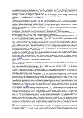 к нагромождению как легкой, так и тяжелой артиллерии обеих дивизий по обеим сторонам большой дороги у
Беднарка, а именно внутри района в.в. 468 (2 км южнее Беднарка— 582 (2 200 м западнее самого южного
разветвления дорог у Воля Цеклинская) — Валахи — 458 (севернее Беднарка). В 1 ч. 30 м. пополудни на
позициях стояли следующие артиллерийские части:
Входящие в состав 11-й баварской дивизии 21-й л. арт. п. (8 батарей), группа Дюваль (3 батареи) и 8
батарей 4-го пеш. арт. п. (21-см гаубицы); входящие в состав 119-й дивизии: 237-й л. арт. п. (8
батарей){17} и группа Нитше (6 — 8 батарей){18}.
[134]
Три 21-см. гаубичные батареи командира корпуса — группа Трюштедт — также — переменила позиции и
находилась в это время между Беднарка и Роздзеле{19}. В присутствии начальника штаба генерала фон-
Эммих, в Роздзеле были получены следующие сведения:
Противник занимает укрепленную позицию Фолюш — Цеклин (на этом участке фронта стояло по крайней
мере два пехотных полка) — Радосць — Пагурек, имея артиллерию у Остра Га.
Приблизительно одна дивизия подходит от Дембовец (в 6 км северо-восточнее Цеклин), в юго-западном
направлении{20}.
В лесу Цеклинска Ляс находятся значительные силы (в 2 км севернее Остра Га).
Относительно XLI резервного корпуса было известно, что он ведет бой в окрестностях Бечь.
Было достигнуто соглашение относительно совместного наступления в главном направлении Беднарка —
Добрыня, с нанесением главного удара внутренними флангами дивизий.
В 11-й баварской дивизии 13-й рез. пех. п. должен был наступать на левый фланг противника у Фолюш, в то
время как 21-я бригада продвигалась по участку в. в. 582—383 (восточнее Беднарка), наступая на Фолюш
(исключ.) — 348 (западнее Добрыня). Артиллерии — 21-му л. арт. п., группе Дюваль и 8-й батарее 4-го пеш.
арт. п. — было приказано занять позицию у Беднарка.
В 119-й дивизии главные силы пехоты (46-й пех. п. и 46-й рез. пех. п.) должны были сначала взять Цеклин и
затем повернуть к северу. Слева от этой группы. 58-й пех. п. должен был сначала обеспечивать к северо-
востоку от Дембинского леса общее наступление дивизии, а затем, когда главные силы дивизии, наконец,
будут готовы к продвижению в северном направлении от Остра Га—Цеклин,—наступать на Дзелец—Радосць.
79-й пех. п., повидимому, следовал за правым флангом дивизии. Приказ относительно расположения
артиллерии не известен. Между тем 237-й л. арт. п. (три дивизиона) и группа Нитше заняли постепенно
огневые позиции Беднарка и к северу от нее.
20-я дивизия была выдвинута вперед от Сокуль к Крыг. Главная часть группы Трюштедт (три 21-см.
гаубичные батареи) к 1 ч. пополудни заняла позицию в районе восточнее Роздзеле, очевидно имея задачей
поддерживать главным образом 119-ю дивизию.
Относительно задач артиллерийских групп данных среди документов о войне не имеется. Однако,
сопоставление различных отзывов дает основание предполагать, что распределение огня в общем было
следующее{21}:
Против участка наступления 11-й баварской дивизии Фолюш
[135]
(искл.) — в. 314 (Воля Цеклинска) и участка, расположенного восточнее (фронт 2 200 м) действовала вся
артиллерия дивизии.
Против участка наступления 119-й дивизии — Цеклин и по району восточнее (фронт 2 200 м) был направлен
огонь главной части артиллерии дивизии, а также 3-й див. 14-го рез. пеш. арт. п. (две 21-см гаубичные
батареи), входившего в состав группы Трюштедт.
По району, окружающему Дзелец, и к северо-востоку от него действовали небольшие части артиллерии 119-й
дивизии; по району у Радосць и к северу от него действовали 7-я батарея 4-го пеш. арт. п. (21-см гаубицы),
входящая в состав группы Трюштедт.
Артиллерийский огонь был открыт одновременно в 1 ч. 30 м. пополудни. Главные усилия этой артиллерии
были направлены против пехоты противника, расположенной на позиции Фолюш (искл.) — Цеклин;
небольшие части боролись с артиллерией противника. Так как русские батареи обстреливали вообще только
германскую пехоту, то артиллерийская масса, расположенная в котловине у Беднарка, почти не будучи под
огнем противника, могла подготовить и поддерживать наступление. По соглашению между начальниками
дивизий это наступление было начато одновременно всем корпусом после того, как артиллерийский огонь
продолжался приблизительно два часа. С высоты 514 (Цеклинка) руководители артиллерийским огнем могли,
между прочим, заметить, как пулеметы в одном укрепленном здании в Цеклин особенно затрудняли
наступление пехоты. Через две минуты артиллерия несколькими верными попаданиями вывела из строя это
гнездо сопротивления{22}.
В 11-й баварской дивизии работа была сравнительно легкая. Уже в 4 часа 15 минут пополудни вследствие
охвата, произведенного авангардом (13 рез пех. п.), был занят участок между Фолюш и Воля Цеклинска
(участок наступления 22-го пех. п.). Тогда в район в. 532 (к западу-северо-западу от Фолюш) было
выдвинуто несколько батарей, которые фланкирующим огнем сильно облегчили наступление 3-го пех. п., и в
б час. вечера этот полк занял участок в. в. 377 — 348, расположенный к западу и к юго-западу от Добрыня.
Ниже (стр. 141) шведские авторы одобряют действия германской артиллерии 4-го мая и называют даже
применение ее «великолепным». Посмотрим, действительно ли все было так «великолепно».
Прежде всего похвала должна быть в значительной степени понижена, так как шведские авторы
свидетельствуют, что русская артиллерия «стреляла только по пехоте». Немного чести для германской
артиллерии, если, сознавая, что она может действовать так же безнаказанно, как у себя дома на полигоне в
Шпандау, она расположилась в куче на открытой местности (кроме гаубиц). Один этот эпизод с достаточной
очевидностью подчеркивает, насколько превышала германская артиллерия русскую, которая
[136]
могла по всем данным вести огонь только шрапнелью «на удар». Так, на фронте одной только баварской
дивизии было 8 батарей 21-го полка и 11 тяжелых батарей, а всего 19 батарей, действовавших против
участка наступления в 2 км. Против этого «кулака» русская сторона могла противопоставить вряд ли больше
 