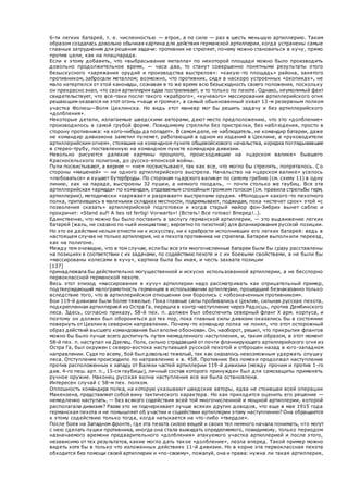 6-ти легких батарей, т. е. численностью — втрое, а по силе — раз в шесть меньшую артиллерию. Таким
образом создалась довольно обычная картина для действия германской артиллерии, когда устранены самые
главные затруднения для решения задачи: противник не стреляет, почему можно становиться в кучу, прямо
против цели, как на плацпараде.
Если к этому добавить, что «выбрасывание металла» по некоторой площади можно было производить
довольно продолжительное время, — часа два, то станут совершенно понятными результаты этого
безыскусного «заряжания орудий и производства выстрелов»: «какую -то площадь» района, занятого
противником, забросали металлом; возможно, что противник, сидя в наскоро устроенных «окопиках», не
мало натерпелся от этой канонады, сознавая в то же время всю безысходность своего положения, поскольку
он прекрасно знал, что своя артиллерия едва постреливает, и то только по пехоте. Однако, неумолимый факт
свидетельствует, что все-таки после такого «храброго», «кучевого» массирования артиллерийского огня
решающим оказался не этот огонь «чаще и громче», а самый обыкновенный охват 13-м резервным полком
участка Фолюш—Воля Цеклинска. Но ведь этот маневр мог бы решить задачу и без артиллерийского
«долбления».
Некоторые детали, излагаемые шведскими авторами, дают место предположению, что это «долбление»
производилось в самой грубой форме. Повидимому стреляли без пристрелки, без наблюдения, просто в
сторону противника: «в кого-нибудь да попадет». В самом деле, не наблюдатель, не командир батареи, даже
не командир дивизиона заметил пулемет, работающий в одном из изданий в Цеклине, а «руководители
артиллерийским огнем», стоявшие на командном пункте общевойскового начальства, изредка поглядывавшие
в стерео-трубу, поставленную на командном пункте командира дивизии.
Невольно рисуются далекие картины прошлого, происходившие на «царском валике» бывшего
Красносельского полигона, до русско-японской войны.
Пули посвистывают, а вернее — «не» посвистывают, так как все, что могло бы стрелять, попряталось. Со
стороны «мишеней» — ни одного артиллерийского выстрела. Начальство на «царском валике» уселось
«любоваться» и кушает бутерброды. По сторонам «царского валика» по самому гребню (см. схему 11) в одну
линию, как на параде, выстроены 32 пушки, а немного поодаль, — почти столько же гаубиц. Вся эта
артиллерийская «армада» по командам, отдаваемым спокойным громким голосом (см. правила стрельбы герм,
артиллерии), методически «заряжает и разряжает» выстрелами орудия. «Молодцы» какого -то пехотного
полка, притаившись в маленьких складках местности, подремывают, поджидая, пока «истечет срок» этой «с
позволения сказать» артиллерийской подготовки и когда старый майор фон-Зибрих вынет саблю и
прокричит: «Stand auf! A lies ist fertig! Vorwarts»! (Встать! Все готово! Вперед!..).
Единственно, что можно бы было поставить в заслугу германской артиллерии, — это выдвижение легких
батарей (жаль, не сказано по чьей инициативе; вероятно по пехотной) для фланкирования русской позиции.
Но это ее действие нельзя отнести ни к искусству, ни к храбрости исполнивших его легких батарей: ведь в
настоящем случае не только артиллерия, но и пехота противника не стреляла. Батареи выполнили переезд,
как на полигоне.
Между тем очевидно, что в том случае, если бы все эти многочисленные батареи были бы сразу расставлены
на позициях в соответствии с их задачами, по содействию пехоте и с их боевыми свойствами, а не были бы
«массированы колесами в кучу», картина была бы иная, и честь захвата позиции
[137]
принадлежала бы действительно могущественной и искусно использованной артиллерии, а не бесспорно
первоклассной германской пехоте.
Весь этот эпизод «массирования в кучу» артиллерии надо рассматривать как отрицательный пример,
подтверждающий малограмотность германцев в использовании артиллерии, прошедший безнаказанно только
вследствие того, что в артиллерийском отношении они боролись с «обозначенным противником».
Бои 119-й дивизии были более тяжелые. Пока главные силы пробивались к Цеклин, сильная русская пехота,
подкрепленная артиллерией из Остра Га, перешла в контр-наступление через Радосць, против Дембинского
леса. Здесь, согласно приказу, 58-й пех. п. должен был обеспечить северный фланг X арм. корпуса, и
поэтому он должен был обороняться до тех пор, пока главные силы дивизии оказались бы в состоянии
повернуть от Цеклин в северном направлении. Почему-то командир полка не понял, что этот осторожный
образ действий высшего командования был вполне обоснован. Он, наоборот, решил, что прикрытия флангов
можно бы было лучше всего достигнуть путем немедленного наступления, и, таким образом, в этот момент
58-й пех. п. наступал на Дзелец. Полк, сильно страдавший от почти фланкирующего артиллерийского огня из
Остра Га, был окружен с северо-востока наступавшей русской пехотой и отброшен назад в юго-западном
направлении. Судя по всему, бой был довольно тяжелый, так как оказалось невозможным удержать опушку
леса. Отступление происходило по направлению к в. 458. Противник без помехи продолжал наступление
против расположенных к западу от Валяхи частей артиллерии 119-й дивизии (между прочим и против 1-го
див. 4-го пеш. арт. п., 15-см гаубицы), личный состав которого принужден был для самозащиты применять
ручное оружие. Наконец русская волна наступления все же была остановлена.
Интересен случай с 58-м пех. полком.
Оплошность командира полка, на которую указывают шведские авторы, едва не стоившая всей операции
Макензена, представляет собой вину тактического характера. Но как приходится оценить его решение —
немедленно наступать, — без всякого содействия всей той многочисленной и мощной артиллерии, которой
располагала дивизия? Разве это не подчеркивает лучше всяких других доводов, что еще в мае 1915 года
германская пехота и не помышляет об участии и содействии артиллерии этому наступлению? Она обращается
к этому содействию только тогда, когда натыкается на что-либо «твердое».
После боев на Западном фронте, где эта пехота силою вещей и своих тел немного начала понимать, что могут
с нею сделать пушки противника, иногда она стала выжидать определяемого, повидимому, только периодом
назначаемого времени предварительного «долбления» атакуемого участка артиллерией и после этого,
независимо от тех результатов, какие могло дать такое «долбление», лезла вперед. Такой пример можно
видеть хотя бы в только что изложенных действиях 11-й дивизии. Но в корне эта первоклассная пехота
обходится без помощи своей артиллерии и «по-своему», пожалуй, она и права: нужна ли такая артиллерия,
 
