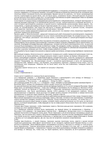 соответственно необходимости в артиллерийской поддержке, в отношении способности артиллерии оказать
нужную поддержку и в отношении приемов, пользуясь которыми во время боя можно было бы мгновенно дать
понятные знаки о желаниях пехоты или артиллерии. Однако нельзя не заметить, что такое нагромождение
пехоты и артиллерии на одном месте, как это было здесь, сопряжено также с большим риском. В данном
случае рискнуть было можно в виду того, что артиллерия противника во время предыдущих боев не проявила
более или менее значительной боевой деятельности.
Сопоставляя тот разрыв между командованием артиллерийским и общевойсковым, который проглядывал в
предшествующих страницах, и то преимущество данного случая, продиктованного условиями местности, в
силу которого артиллеристы оказались в одном пункте с войсковыми начальниками, можно видеть, что,
повидимому, у германцев вообще не было в практике делать это и тогда, когда ни обстановка ни местность
этому не способствовали. Как будто бы местность и боевая обстановка, в данном случае, понудили
артиллеристов «против воли» оказаться в тесной связи с пехотой.
Плохую услугу оказал шведский генеральный штаб, разъясняя «по-своему» столь пикантные подробности
действия германской артиллерии!
Однако, даже и «благосклонный», шведский генеральный штаб отказывается рекомендовать подражать
германцам в отношении нагромождения «в кучу» такого количества артиллерии. Он неправ только в том, что
германцы чем-нибудь рисковали: они отлично знали, с какими силами и с какой артиллерией они будут
иметь дело.
Действия германской артиллерии в бою под Цеклин отличались решимостью,. Не дожидаясь приказа высшего
командования, были сделаны приготовления к занятию огневых позиций у Беднарка и было приступлено к их
занятию. Благодаря непосредственному наблюдению, которое могли вести руководители огня, на русской
позиции были приведены к молчанию пулеметные гнезда. Не дожидаясь особых приказов, некоторые батареи
вступали в бой для отражения контр-атаки русских. Наконец, артиллерия по собственной инициативе заняла
отнятую у русских позицию для того, чтобы скорее добиться успеха.
Эта решимость была плодом полученного в мирное время воспитания, которое всегда требовало проявления
воли.
Дальнейшие похвалы «благосклонного» шведского генерального штаба германской артиллерии топят ее,
восхваляя ее за такие действия, которые всецело лежат в круге прямых ее боевых обязанностей.
Каких «дальнейших указаний», кроме боевой задачи, которая была дана, хотел бы «дождаться» шведский
генеральный штаб, совместно с германскими артиллеристами, от «высшего командования?» Где расположить
орудия? Повидимому так. Восхваляемый случай с пулеметом единственный, и честь его принадлежит
неизвестно кому. Забавно читать, как батареи, «не дожидаясь приказа», отражали контр-атаку, чуть не
погубившую всю операцию. Повесить бы их было мало, если бы они осмелились «ожидать каких-то
приказаний».
«Кукушка хвалит петуха за то, что хвалит он кукушку» (Крылов).
[143]
5-го мая{26}
Схема 2 (приложение I)
Утром части X армейского корпуса были расположены.
11-я баварская дивизия — у Бржезова (один батальон с артиллерией к юго западу от Змигруд) —
Самокленски (один пехотный полк) — Клопотница (главные силы).
119-я дивизия, с 79-м полком, — ум. Добрыня — Остра Га (365) — Цеклин.
20-я дивизия (кроме 79-го пех. п.) — у Роздзеле — Крыг. Направо 3-я австрийская армия занимала Бартне —
Вонткова (847); налево XLI резервный корпус дошел только до Пагоржина.
На верхней Вислоке противник занимал против австрийцев Кремпна (в 4-х км юго-западнее Мыскова). Левый
берег реки, на протяжении Змигруд — Осек, был свободен от противника. В углу между p.p. Вислока и Ропа,
наоборот, вплоть до Залензе и с другой стороны — Харклова, находились значительные русские силы.
Следовательно, они были расположены против 119-й дивизии и XLI резервного корпуса. Ночью
расположенные в Карпатах части русской 3-й армии начали спешное отступление в северо-восточном
направлении по дорогам через Кремпна, Мыскова, Хырова и Дукла.
Для операции 11-й армии на 5 мая все еще были действительны данные два дня тому назад генералом фон-
Макензеном приказания относительно переправы через р. Вислока. Согласно этим приказаниям, X армейский
корпус должен был овладеть линией Конты—Змигруд. Когда операция уже началась, не позже как в 2 ч.
пополудни,получился новый приказ по армии, который ставил целью наступление на этот день на местечко
Дукла, и который предписывал, чтобы ведущие из гор на север дороги безусловно были как можно скорее
перехвачены.
Генерал фон-Эммих приказал, чтобы переправу через р. Вислока раньше всех произвела 20-я дивизия,
которую до этого времени берегли.
11-я баварская дивизия должна была прикрывать ее правый фланг (в направлении к Кремпна —
Мыскова), 119-я дивизия — ее левый фланг (против Осек — Дембовец). Вследствие этого 11-я баварская
дивизия выступила из Роздзеле очень рано. После перехода в 19 км испытанные ганноверцы дошли до
Змигруда, где они нашли мост через р. Вислока неповрежденным. Поэтому они без промедления продолжали
путь прямо на восток, через Седлиска и Кобыляны, и, сделав еще 14 км, увидали перед собой воды р. Яселки
у Ветжно (в 5 км севернее Дукла). До сих пор они не встретили никакого сопротивления.
[144]
Генерал фон-Кнейссль, с своей стороны, приказал одному пехотному полку, вместе с одним легким
пушечным дивизионом, имея фронт наступления на юг, овладеть гребнем высот Яворже -Конты и к юго-
востоку от Бржезова. Таким образом дороги, находящиеся в долине р. Вислока и к западу от этой долины,
были перехвачены. Тяжелая артиллерия дивизии, а также 8-я батарея 4-го пеш. арт. п. должны были
содействовать из Бржезова — Самокленски. Главные силы были расположены в боевой готовности в районе к
юго-западу от Змигруд так, чтобы они, не теряя времени, могли следовать за 20-й дивизией через р.
 