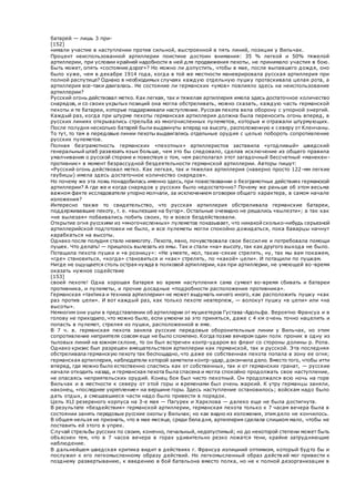 батарей — лишь 3 при-
[152]
нимали участие в наступлении против сильной, выстроенной в пять линий, позиции у Вильчак.
Процент неиспользованной артиллерии поистине достоин внимания: 35 % легкой и 50% тяжелой
артиллерии, при условии крайней надобности в ней для продвижения пехоты, не принимало участия в бою.
Быть может, опять «состояние дорог»? Но можно ли допустить, чтобы в мае, после выпавшего дождя, оно
было хуже, чем в декабре 1914 года, когда в той же местности маневрировала русская артиллерия при
полной распутице? Однако в необходимых случаях каждую отдельную пушку протаскивала целая рота, а
артиллерия все-таки двигалась. Не состояние ли германских «умов» повлияло здесь на неиспользование
артиллерии?
Русский огонь действовал метко. Как легкая, так и тяжелая артиллерия имела здесь достаточное количество
снарядов, и со своих укрытых позиций она могла обстреливать, можно сказать, каждую часть германской
пехоты и те батареи, которые поддерживали наступление. Русская пехота вела оборону с упорной энергий.
Каждый раз, когда при штурме пехоты германская артиллерия должна была переносить огонь вперед, в
русских линиях открывались стрельба из многочисленных пулеметов, которые и отражали штурмующих.
После полудня несколько батарей были выдвинуты вперед на высоту, расположенную к северу от Кленчаны.
То тут, то там в передовые линии пехоты выдвигались отдельные орудия с целью побороть сопротивление
русских пулеметов.
Полная безграмотность германских «пехотных» артиллеристов заставила «угодливый» шведский
генеральный штаб развязать язык больше, чем это бы следовало, сделав исключение из общего правила
умалчивания о русской стороне и повествуя о том, чем располагал этот загадочный бессчетный «манекен-
противник» в момент безрассудной бездеятельности германской артиллерии. Авторы пишут:
«Русский огонь действовал метко. Как легкая, так и тяжелая артиллерия (наверно просто 122-мм легкие
гаубицы) имела здесь достаточное количество снарядов».
Но почему же эта ложь понадобилась именно здесь, при повествовании о безграмотных действиях германской
артиллерии? А где же и когда снарядов у русских было недостаточно? Почему же раньше об этом весьма
важном факте исследователи упорно молчали, за исключением оговорки общего характера, в самом начале
изложения?
Интересно также то свидетельство, что русская артиллерия обстреливала германские батареи,
поддерживавшие пехоту, т. е. «вылезшие на бугор». Остальные очевидно не решались «вылезти»; а так как
«не вылезая» побаивались побить своих, то и вовсе бездействовали.
Открытие огня русскими из «многочисленных» пулеметов показывает, что никакой сколько-нибудь серьезной
артиллерийской подготовки не было, и все пулеметы могли спокойно дожидаться, пока баварцы начнут
карабкаться на высоты.
Однако после полудня стало невмоготу. Пехота, явно, почувствовала свое бессилие и потребовала помощи
пушек. Что делать! — пришлось вылезать из ямы. Так и стали «на» высоту, так как другого выхода не было.
Потащила пехота пушки и «в розницу»: «Не умеете, мол, такие-сякие стрелять, ну, так мы вам покажем,
«где» становиться, «когда» становиться и «как» стрелять, по «какой» цели». И потащили по пушкам.
Нигде не ощущается столь острая нужда в полковой артиллерии, как при артиллерии, не умеющей во -время
оказать нужное содействие
[153]
своей пехоте! Одна хорошая батарея во время наступления сама сумеет во-время сбивать и батареи
противника, и пулеметы, и прочие досадные «подробности расположения противника».
Германская «тактика и техника артиллерии» не может выдумать ничего иного, как расположить пушку «как
раз против цели». И вот каждый раз, как только пехоте невтерпеж, — волокут пушку «в цепи» или «на
высоты».
Немногим они ушли в представлении об артиллерии от мушкетеров Густава-Адольфа. Вероятно Франсуа и в
голову не приходило, что можно было, если умеючи за это приняться, даже с 4 км очень точно нацелить и
попасть в пулемет, стреляя из пушки, расположенной в яме.
В 7 ч. в. германская пехота заняла русские передовые оборонительные линии у Вильчак, но этим
сопротивление неприятеля совсем еще не было сломлено. Когда позже вечером один полк проник в одну из
тыловых линий на южном склоне, то он был встречен контр-ударом во фланг со стороны долины р. Ропа.
Однако кризис был разрешен вмешательством артиллерии как германской, так и русской. Эта последняя
обстреливала германскую пехоту так беспощадно, что даже ее собственная пехота попала в зону ее огня;
германская артиллерия, наблюдатели которой заметили контр-удар, докончила дело. Вместо того, чтобы итти
вперед, где можно было естественно спастись как от собственных, так и от германских гранат, — русские
начали отходить назад, и германская пехота была спасена и могла спокойно продолжать свое наступление,
не опасаясь неприятельских орудий. Конец боя был чисто пехотный. Он продолжался всю ночь на горе
Вильчак и в местности к северу от этой горы и временами был очень жаркий. К утру германцы заняли,
наконец, «последнее укрепление» на вершине горы. Здесь наступление остановилось; войскам надо было
дать отдых, а смешавшиеся части надо было привести в порядок.
Цель XLI резервного корпуса на 3-е мая — Пагурек и Харклова — далеко еще не была достигнута.
В результате «бездействия» германской артиллерии, германская пехота только к 7 часам вечера была в
состоянии занять передовые русские окопы у Вильчак; но как видно из изложения, этим дело не кончилось.
В общем нельзя не признать, что в мае месяце, среди бела дня, артиллерия сделала слишком мало, чтобы не
поставить ей этого в упрек.
Случай стрельбы русских по своим, конечно, печальный, недопустимый; но до некоторой степени может быть
объяснен тем, что в 7 часов вечера в горах удивительно резко ложатся тени, крайне затрудняющие
наблюдение.
В дальнейшем шведская критика видит в действиях г. Франсуа излишний оптимизм, который будто бы и
послужил к его легкомысленному образу действий. Но легкомысленный образ действ ий мог привести к
позднему развертыванию, к введению в бой батальона вместо полка, но не к полной дезорганизации в
 