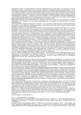 исправления дорог, то своевременное и уместное применение этого рода войск, без сомнения, было бы
обеспечено. Когда о противнике были получены сведения, дававшие основание предполагать, что не
исключалась возможность сильного сопротивления у Вильчак, то эту артиллерию следовало бы немедленно
подготовить для удара по главному участку фронта, намеченному для наступления. Уже рано утром, несмотря
на плохие дороги, одна группа могла бы начать действовать из района между Горлица и Глиник, другая
(подходившая от Каменец), — возможно, несколько к западу от в. 284 (Загоржаны), причем наблюдательные
пункты обеих частей должны бы были находиться на высоте Глиник. А вышло так, что главная часть тяжелой
артиллерии большей частью в течение этого боевого дня была в пути.
Шведские авторы довольно храбро критикуют г. Франсуа, ставя ему в вину, что он не объединил тяжелой
артиллерии, «не сохранил ее под своим командованием», не придал ей саперной роты из «своего
командования».
Из всех действий г. Франсуа приходится составить о нем самое невысокое мнение как об общевойсковом
начальнике, с точки зрения его понимания вопроса о применении артиллерии в бою. Однако в данном случае
приходится сказать кое-что в его защиту.
Во-первых, известно, что при движении колоннами тяжелую артиллерию приходится распределять в той или
иной мере по этим колоннам, так как двигать ее за одной колонной удается лишь тогда, если ее «кот
наплакал». В данном случае части корпуса относительно богато были снабжены тяжелой артиллерией.
Во-вторых, при наличии значительного количества тяжелой артиллерии (полевой, входящей в состав
корпуса) именно приходится «распределять» ее по колоннам, с целью обеспечения надежного ее
продвижения. Только в том случае, когда она не совсем оторвана от пехоты, последняя своевременно может
оказать ей ту помощь на походе, которую тяжелая артиллерия сторицею вознаградит пехоте, не только по
материальным результатам, но и во времени. Артиллерия, поскольку она полевая, — по нашему
современному выражению, «войсковая», — непременно должна рассчитывать и получать помощь от пехоты в
трудных условиях ее движения. Это буква «а» в «совместных» действиях пехоты с артиллерией.
Так и в данном случае одни саперы, а тем более рота сапер на 10 батарей, повидимому, не могли, за счет
одного только саперного искусства, оказать помощь тяжелым батареям. Шведские авторы ссылаются на
дурное состояние дорог. Высоты в пределах 300 — 400 м, уже весьма чувствительные для артиллерии
вообще, в данном районе расположены весьма капризно и причудливо. Двигаться по ним действительно
трудновато, в особенности при отсутствии шоссе и при наличии грязи. Однако все дело, в конце ко нцов,
зависит от своевременной разведки, организации движения, «совместной», — и здесь, — работы артиллерии
с пехотой, а главное — от неудержимого стремления артиллерии — во что бы то ни стало быть со своею
пехотою везде во-время и во-время оказывать ей нужную поддержку.
Но не в г. Франсуа главное дело. Надо поставить вопрос — какая же цена его артиллеристам? Почему они не
подсказали, не потребовали, не обращали внимания, не ссылались на основной приказ Макензена,
требовавший использовать тяжелую артиллерию для быстроты темпа наступления (и совершенно
правильно!). Где же связь тяжелой артиллерии с артил-
[157]
лерией, идущей впереди? Где же артиллерийская разведка? Разведка! Повидимому, это какое -то пустое
слово для германской артиллерии. Нигде не проглядывает, чтобы разведка тяжелой артиллерии шла где-
нибудь впереди и заблаговременно выясняла трудности пути, пункты, куда надлежало подать живую силу,
где понадобятся саперы. Да и какой толк с этих сапер, если они будут просто только «пришиты» к
артиллерии? Почему артиллерийская разведка — если только она шла впереди, — сразу же не определила,
какое участие, где и какая должна принять артиллерия?
Ну, а если уже пехота, помимо г. Франсуа, потребовала содействия артиллерии, то видно ли хоть где-нибудь
быстрое парирование «безграмотности» общевойсковых начальников, которых и в прежней русской армии
было «не занимать стать», но которая нередко ликвидировалась нашими артиллеристами? Здесь не видно,
чтобы артиллеристы, так или иначе вызванные к действию, оказывались привычными быстро и сноровисто
справляться с новыми задачами, чтобы они где-нибудь показали свое искусство стрельбы, которым в конце
концов покрывались, покрываются и будут покрываться все вины и недоуменья генералов, полковников и
даже всякого <>других> из «своих же». Умей германская артиллерия стрелять и производить все
подготовительные действия для современной стрельбы, — тогда бы у нее была и разведка, и наблюдение, и
заранее выбранный наблюдательный пункт (не у орудий, а у противника), и величайшая проду ктивность
выпускания снарядов.
Но по всем данным большинство полупехотных германских артиллеристов думало, что простым грубым
выпусканием массы снарядов можно покрыть все свое неуменье и неосведомленность. Им казалось, что «на
войне пригодно только самое простое и грубое». Быть может, так было когда-то, но не в наш современный
культурный век, где приходится воевать не только грубой физической силой, но и интеллектуальными
средствами, разумея под ними надлежащую подготовку, знания и опыт командного состава.
Итак, тот же г. Франсуа при других артиллеристах, быть может, оказался бы в ином положении. «Хорош» г.
Франсуа, но «хороши» же и его артиллеристы! Дело ведь шло не о встречном бое, а о подготовленном
наступлении, в котором за неделю, до его начала, должны бы были быть разработаны все вопросы о том,
какие средства потребуются для овладения не только 1-й, но и 2-й и 3-й русскими позициями.
4-го мая
Схемы 13{41} и 2 (приложение 1)
В 6 ч. у. положение было следующее.
Было установлено, что на правом берегу р. Ропа район Липинки — Либуша — в. 379 (севернее Вуйтова) был
свободен от противника. В долине р. Ропа русские отошли назад, через Бечь, в северо -восточном
направлении.
В главных силах XLI резервного корпуса — от Вильчак и на высотах к северу от него — части пехоты еще
были перемешаны между собой. 272-й рез. пех. п. (главные силы) ночью был расположен в Либуша (в
северной части). Из 82-й артиллерийской бригады 70-й рез. л. арт. п. все еще стоял у Глиник и у 323, а 69-й
 