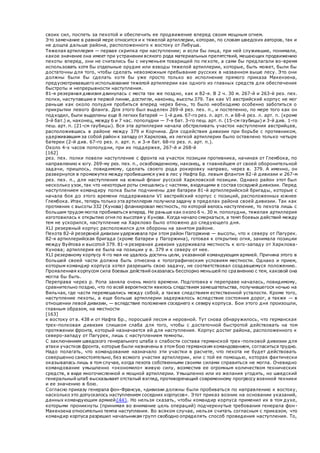 своих сил, поспеть за пехотой и обеспечить ее продвижение вперед своим мощным огнем.
Это замечание в равной мере относится и к тяжелой артиллерии, которая, по словам шведских авторов, так и
не дошла дальше района, расположенного к востоку от Либуша.
Тяжелая артиллерия — первая скрипка при наступлении; и если бы лица, при ней служившие, понимали,
какое значение она имеет при устранении всякого рода материальных препятствий, мешающих продвижению
пехоты вперед, они не считались бы с неуменьем товарищей по пехоте, а сами бы предлагали во-время
использовать хотя бы отдельные орудия или взводы тяжелой артиллерии, которые, быть может, были бы
достаточны для того, чтобы сделать невозможным пребывание русских в названном выше лесу. Это они
должны были бы сделать хотя бы уже просто только во исполнение прямого приказа Макензена,
предусмотривавшего использование тяжелой артиллерии как одного из главных средств для обеспечения
быстроты и непрерывности наступления.
81-я резервная дивизия двинулась с места так же поздно, как и 82-я. В 2 ч. 30 м. 267-й и 263-й рез. пех.
полки, наступавшие в первой линии, достигли, наконец, высоты 379. Так как VI австрийский корпус не мог
раньше как около полудня пробиться вперед через Бечь, то было необходимо особенно заботиться о
прикрытии левого фланга. Для этого был выделен 269-й рез. пех. п., и постепенно, по мере того как он
подходил, были выделены еще 8 легких батарей — 1-й див. 67-го рез. л. арт. п. и 68-й рез. л. арт. п. (кроме
3-й бат.) и, наконец, между 6 и 7 час. пополудни — 7-я бат. 3-го пеш. арт. п. (15-см гаубицы) и 3-й див. 1-го
пеш. арт. п. (21-см гаубицы). Вся эта артиллерия начала обстреливать участок наступления австрийцев,
расположившись в районе между 379 и Корчина. Для содействия дивизии при борьбе с противником,
удерживавшим за собой район к западу от Харклова, из легкой артиллерии было оставлено только четыре
батереи (2-й див. 67-го рез. л. арт. п. и 3-я бат. 68-го рез. л. арт. п.).
Около 4-х часов пополудни, при их поддержке, 267-й и 268-й
[162]
рез. пех. полки повели наступление с фронта на участок позиции противника, начиная от Глембока, по
направлению к югу. 269-му рез. пех. п., освобожденному, наконец, в главнейшем от своей оборонительной
задачи, пришлось, повидимому, сделать своего рода рокировку направо, через в. 379. А именно, он
развернулся в промежутке между пробившимся уже в лес у Нафта Бр. левым флангом 82-й дивизии и 267-м
рез. пех. п., для наступления на южный фпанг русской Харкловской позиции. Однако район этот был
несколько узок, так что некоторые роты смешались с частями, входящими в состав соседней дивизии. Перед
наступлением командиру полка были подчинены две батареи 81-й артиллерийской бригады, которые с
начала боя до этого времени поддерживали VI австрийский корпус с позиций, расположенных южнее
Глембока. Итак, теперь только эта артиллерия получила задачу в пределах района своей дивизии. Так как
противник с высоты 332 (Кунова) фланкировал местность, по которой велось наступление, то пехота лишь с
большим трудом могла пробиваться вперед. Не раньше как около 6 ч. 30 м. пополудни, тяжелая артиллерия
изготовилась к открытию огня по высотам у Кунова. Когда начало смеркаться, а темп боевых действий между
тем не ускорился, наступление на Харклово было отложено до следующего дня.
XLI резервный корпус расположился для обороны на занятом районе.
Пехота 82-й резервной дивизии удерживала при этом район Пагоржина — высоты, что к северу от Пагурек.
82-я артиллерийская бригада (кроме батареи у Пагоржина), готовая к открытию огня, занимала позиции
между Вуйтова и высотой 379. 81-я резервная дивизия удерживала местность к юго-западу от Харклова-
Кунова; артиллерия ее была на позиции у в. 379 и к северу от нее.
XLI резервному корпусу 4-го мая не удалось достичь цели, указанной командующим армией. Причина этого в
большей своей части должна быть отнесена к топографическим условиям местности. Однако и прием,
которым командир корпуса хотел разрешить свою задачу, не соответствовал создавшемуся положению.
Проявленная корпусом сила боевых действий оказалась бесспорно меньшей по сравнению с тем, каковой она
могла бы быть.
Переправа через р. Ропа заняла очень много времени. Подготовка к переправе началась, повидимому,
сравнительно поздно, что по всей вероятности явилось следствием замешательства, получившегося ночью на
Вильчак, где части перемешались между собой, а также следствием естественной усталости. Кроме того,
наступление пехоты, а еще больше артиллерии задержалось вследствие состояния дорог, а также — в
отношении левой дивизии, — вследствие положения соседнего к северу корпуса. Бои этого дня произошли,
главным образом, на местности
[163]
к востоку от в. 438 и от Нафта Бр., поросшей лесом и неровной. Тут снова обнаружилось, что германская
трех-полковая дивизия слишком слаба для того, чтобы с достаточной быстротой действовать на том
протяжении фронта, который назначается ей для наступления. Корпус достиг района, расположенного к
северо-западу от Пагурек, лишь с наступлением темноты.
С заключением шведского генерального штаба о слабости состава германской трех -полковой дивизии для
атаки участков фронта, которые были назначены в этом бою германским командованием, согласиться трудно.
Надо полагать, что командование назначало эти участки в расчете, что пехота не будет действовать
совершенно самостоятельно, без всякого участия артиллерии, или с той ее помощью, которая фактически
оказывалась лишь в том случае, когда пехота собственными своими силами справиться не могла. Очевидно
командование умышленно «экономило» живую силу, возместив ее огромным количеством технических
средств, в виде многочисленной и мощной артиллерии. Умышленно или из желания угодить, но шведский
генеральный штаб высказывает отсталый взгляд, противоречащий современному прогрессу военной техники
и ее значению в бою.
Согласно приказу генерала фон-Франсуа, «дивизии должны были пробиваться по направлению к востоку,
насколько это допускалось наступлением соседних корпусов». Этот приказ возник на основании указаний,
данных командующим армией{44}. Но нельзя сказать, чтобы командир корпуса применил их в том духе,
которыми проникнуты (принимая во внимание цель операций) подчеркнутые требования генерала фон-
Макензена относительно темпа наступления. Во всяком случае, нельзя считать согласным с приказом, что
командир корпуса разрешил начальникам групп свободно определять способ проведения наступления. То,
 
