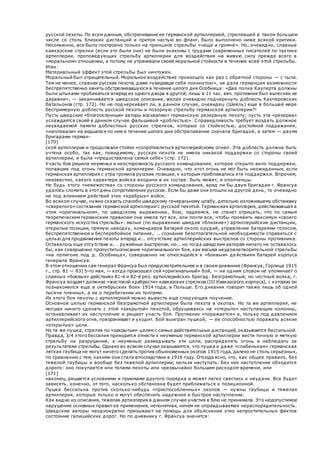 русской пехоты. По всем данным, обстреливание ее германской артиллерией, стрелявшей в таком большом
числе со столь близких дистанций и притом частью во фланг, было выполнено ниже всякой критики.
Несомненно, все было построено только на принципе стрельбы «чаще и громче». Но, очевидно, славные
кавказские стрелки (если это были они) не были знакомы с трудами современных писателей по тактике
артиллерии, проповедующих стрельбу артиллерии для воздействия на живую силу прежде всего в
«моральном» отношении, а потому не утрачивали своей моральной стойкости в течение всей этой стрельбы.
Итак:
Материальный эффект этой стрельбы был ничтожен.
Моральный был отрицательный. Моральное воздействие произошло как раз с обратной стороны — с тыла.
Тем не менее, славная русская пехота, даже «увидевши себя покинутою», не дала германцам возможности
беспрепятственно занять обстреливавшуюся в течение целого дня Особница: «Два полка Кауперта должны
были штыками пробиваться вперед из одного двора в другой; лишь в 11 час. веч. противник был вытеснен из
деревни», — заканчивается шведское описание, желая очевидно подчеркнуть доблесть Кауперовских
батальонов (стр. 172). Но не подчеркивает ли, в данном случае, очевидец (Шеель) еще в большей мере
беспримерную доблесть русской пехоты и позорную стрельбу германской артиллерии?!
Пусть шведские «благосклонные» авторы восхваляют германскую резервную пехоту; пусть эта «резерва»
услаждается своей в данном случае фальшивой «доблестью». Справедливость требует воздать должное
неувядаемой памяти доблестных русских стрелков, которые со стойкостью, достойной подражания,
«наплевали» на ведшееся по ним в течение целого дня обстреливание сначала бригадой, а затем — двумя
бригадами герман-
[170]
ской артиллерии и продолжали стойко «сопротивляться артиллерийскому огню». Эта доблесть должна быть
учтена особо, так как, повидимому, русская пехота не имела никакой поддержки со стороны своей
артиллерии, и была «предоставлена самой себе» (стр. 172).
Участь боя решила неуменье и неосторожность русского командования, которое открыто вело поддержки,
попавшие под огонь германской артиллерии. Очевидно, что этот огонь не мог быть неожиданным, если
германская артиллерия с утра громила русские позиции, к которым приближались эти поддержки. Впрочем,
неизвестно, какого характера войска входили в их состав: быть может, и ополченцы.
Не будь этого «невежества» со стороны русского командования, вряд ли бы двум бригадам г. Франсуа
удалось сломить в этот день сопротивление русских. Если бы даже они отошли на другой день, то очевидно
не под влиянием действий этих «храбрых» войск.
Во всяком случае, нужно сказать спасибо шведскому генеральному штабу, детально изложившему обстановку
«свирепого» состязания германской артиллерии с русской пехотой. Германская артиллерия, действовавшая в
этом «оригинальном», по шведскому выражению, бою, надеемся, не станет отрицать, что по самым
теоретическим германским правилам она имела тут все, или почти все, чтобы проявить максимум «своего
германского искусства стрельбы»: малые (по выражению шведов «близкие») артиллерийские дистанции,
открытые позиции, прямую наводку, командиров батарей около орудий, управление батареями голосом,
беспрепятственное и бесперебойное питание,. .. сознание безотлагательной необходимости справиться с
целью для продвижения пехоты вперед и... отсутствие артиллерийских выстрелов со стороны противника.
Оставалось еще отсутствие и.. . ружейных выстрелов, но... но тогда шведским авторам ничего не оставалось
бы, как совершенно пропуститьописание «оригинального» боя, как весьма неудовлетворительной стрельбы
«на полигоне под д. Особница», совершенно не относящейся к «боевым» де йствиям батарей корпуса
генерала Франсуа.
В этом отношении сам генерал Франсуа был предусмотрительнее и в своем дневнике (Франсуа, Горлица 1915
г., стр. 81 — 83) 5-го мая, — когда произошел сей «оригинальный» бой, — ни одним словом не упоминает о
славных «боевых» действиях 81-й и 82-й рез. артиллерийских бригад. Безграмотный, но честный вояка, г.
Франсуа воздает должное «жестокой храбрости» кавказских стрелков (III Кавказского корпуса), с которою он
познакомился еще в октябрьских боях 1914 года, в Польше. Его дневник говорит также лишь об одной
тысяче пленных, а не о перебегании их толпами.
Из этого боя пехоты с артиллерией можно вывести еще следующее поучение.
Основной целью германской безграмотной артиллерии была пехота в окопах. Но та же артиллерия, не
могшая ничего сделать с этой «закрытой» пехотой, обрушиваясь на «открыто» наступающие колонны,
останавливает их наступление и решает участь боя. Противник «поражается» и, только под давлением
артиллерийского огня, поворачивает и уходит. Бой выигран пушкой, — ее способностью поражать всякие
«открытые» цели.
Но та же пушка, стреляя по «закрытым» целям с самых действительных дистанций, оказывается бессильной.
Правда, 3/4 этого бессилия приходится отнести к неуменью германской артиллерии вести точную и меткую
стрельбу на разрушение, к неуменью разведывать эти цели, распределять огонь и наблюдать за
результатами стрельбы. Однако во всяком случае оказывается, что пушка и даже «слабенькая» германская
легкая гаубица не могут ничего сделать против обыкновенных окопов 1915 года, далеко не столь серьезных,
по сравнению с тем, какими они стали впоследствии в 1916 году. Отсюда ясно, что, как общее правило, без
тяжелой гаубицы и вообще без тяжелой артиллерии, нельзя наступать. Без них наступление обходится
дорого: оно покупается или телами пехоты или чрезвычайно большим расходом времени, или
[171]
наконец, решается условиями и приемами другого порядка и может легко свестись к неудаче. Все будет
зависеть, конечно, от того, насколько обстановка будет приближаться к позиционной.
Пушка бессильна против сколько-нибудь «приспособленных» окопов — нужны гаубицы и тяжелая
артиллерия, которые только и могут обеспечить надежное и быстрое наступление.
Как видно из описания, тяжелая артиллерия в данном случае участия в бею не принимала. Это недопустимое
нарушение основных правил ее применения, непонятная, ничем не оправдываемая нераспорядительность.
Шведские авторы неоднократно призывают на помощь для объяснения этих непростительных фактов
состояние галицийских дорог. Но по дневнику г. Франсуа значится:
 