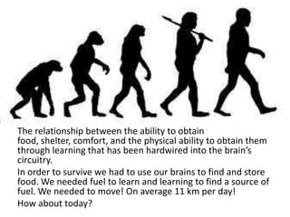 The relationship between the ability to obtain
food, shelter, comfort, and the physical ability to obtain them
through learning that has been hardwired into the brain’s
circuitry.
In order to survive we had to use our brains to find and store
food. We needed fuel to learn and learning to find a source of
fuel. We needed to move! On average 11 km per day!
How about today?
 