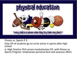 Fitness vs. Sports P. E.
Only 3% of students go on to be active in sports after high
school.
Jr. High Teacher Phil Larson revolutionizes P.E. with fitness vs.
Sports Program. Emphasizes personal best and assesses effort
 