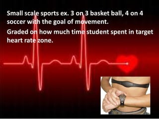 Small scale sports ex. 3 on 3 basket ball, 4 on 4
soccer with the goal of movement.
Graded on how much time student spent in target
heart rate zone.
 