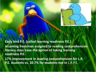 Early bird P.E. (called learning readiness P.E.)
Incoming freshman assigned to reading comprehension
literacy class have the option of taking learning
readiness P.E.
17% improvement in reading comprehension for L.R.
P.E. students vs. 10.7% for students not in L.R.P.E.
 