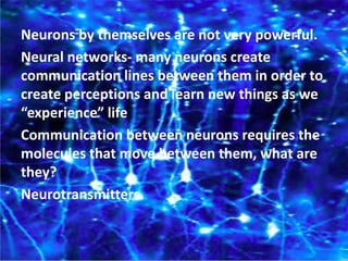 Neurons by themselves are not very powerful.
Neural networks- many neurons create
communication lines between them in order to
create perceptions and learn new things as we
“experience” life
Communication between neurons requires the
molecules that move between them, what are
they?
Neurotransmitters.
 