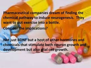 Pharmaceutical companies dream of finding the
chemical pathway to induce neurogenesis. They
want to put exercise into a bottle.
Consider the implications?
Not just BDNF but a host of other hormones and
chemicals that stimulate both neuron growth and
development but also glial cell growth.
 