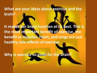 What are your ideas about exercise and the
brain?
It makes our brain function at its best. This is
the most important benefit of exercise, the
benefit to muscles, heart, and lungs are just
healthy side-effects of exercise.
Why is exercise so good for the brain?
 