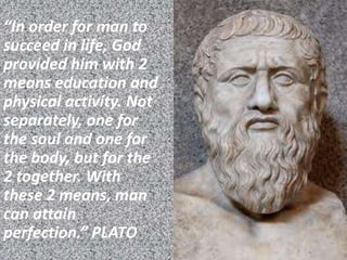 “In order for man to
succeed in life, God
provided him with 2
means education and
physical activity. Not
separately, one for
the soul and one for
the body, but for the
2 together. With
these 2 means, man
can attain
perfection.” PLATO
 