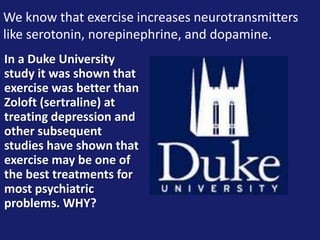 We know that exercise increases neurotransmitters
like serotonin, norepinephrine, and dopamine.
In a Duke University
study it was shown that
exercise was better than
Zoloft (sertraline) at
treating depression and
other subsequent
studies have shown that
exercise may be one of
the best treatments for
most psychiatric
problems. WHY?
 