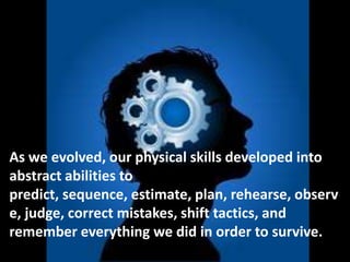 As we evolved, our physical skills developed into
abstract abilities to
predict, sequence, estimate, plan, rehearse, observ
e, judge, correct mistakes, shift tactics, and
remember everything we did in order to survive.
 