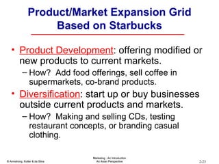 Product/Market Expansion Grid   Based on Starbucks Product Development : offering modified or new products to current markets.  How?  Add food offerings, sell coffee in supermarkets, co-brand products. Diversification : start up or buy businesses outside current products and markets. How?  Making and selling CDs, testing restaurant concepts, or branding casual clothing. 