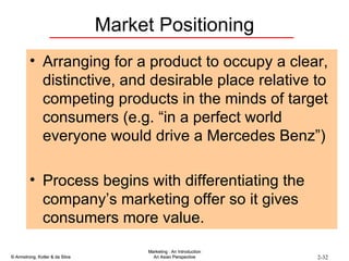 Market Positioning Arranging for a product to occupy a clear, distinctive, and desirable place relative to competing products in the minds of target consumers (e.g. “in a perfect world everyone would drive a Mercedes Benz”) Process begins with differentiating the company’s marketing offer so it gives consumers more value. 