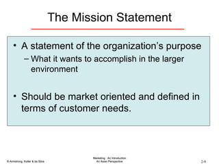 The Mission Statement A statement of the organization’s purpose What it wants to accomplish in the larger environment Should be market oriented and defined in terms of customer needs. 