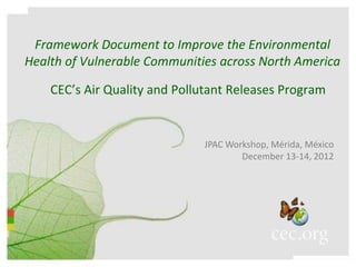 Framework Document to Improve the Environmental
Health of Vulnerable Communities across North America

    CEC’s Air Quality and Pollutant Releases Program


                              JPAC Workshop, Mérida, México
                                      December 13-14, 2012
 