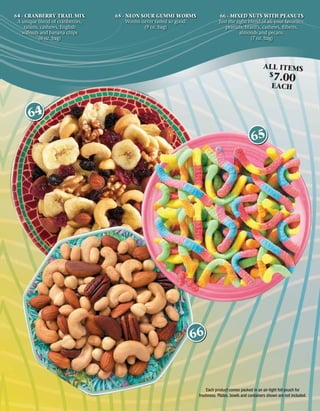 64 - CRANBERRY TRAIL MIX          65 - NEON SOUR GUMMI WORMS                     66 - MIXED NUTS WITH PEANUTS
 A unique blend of cranberries,        Worms never tasted so good!              Just the right blend of all your favorites:
     raisins, cashews, English                (9 oz. bag)                          peanuts, brazil’s, cashews, ﬁlberts,
   walnuts and banana chips                                                                almonds and pecans.
             (6 oz. bag)                                                                        (7 oz. bag)




                                                                                                          ALL ITEMS
                                                                                                              $
                                                                                                                7.00
                                                                                                               EACH



      64
                                                                                                   65




                                                               66



                                                                         Each product comes packed in an air-tight foil pouch for
                                                                     freshness. Plates, bowls and containers shown are not included.
 