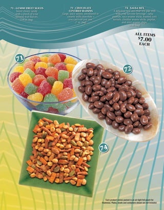 71 - GUMMI FRUIT SLICES              72 - CHOCOLATE                                        74 - SALSA MIX
      Sweet chewy candy            COVERED RAISINS                              A delicious new mix that will pair well
     with a pinch of your     Large, juicy raisins, smothered in                  with your favorite beverage – salsa
     favorite fruit ﬂavors.       creamy milk chocolate –                      peanuts, taco sesame sticks, toasted corn
         (14 oz. bag)              you can’t eat just one.                      kernels, cheddar sesame sticks, pepitas,
                                          (7 oz. bag)                                   and mini sesame chips.
                                                                                              (6 oz. bag)


                                                                                                        ALL ITEMS
                                                                                                            $
                                                                                                              7.00
                                                                                                             EACH



    71
                                                                                            72




                                                                   74




                                                                       Each product comes packed in an air-tight foil pouch for
                                                                   freshness. Plates, bowls and containers shown are not included.
 