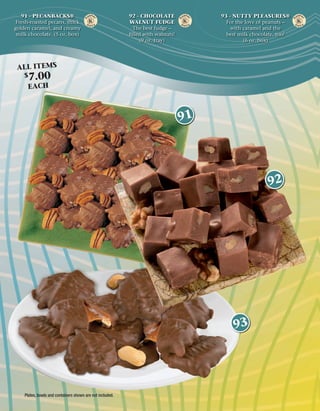 91 - PECANBACKS®                                        92 - CHOCOLATE             93 - NUTTY PLEASURES®
 Fresh-roasted pecans, thick                               WALNUT FUDGE                 For the love of peanuts –
golden caramel, and creamy                                  The best fudge –              with caramel and the
 milk chocolate. (5 oz. box)                               ﬁlled with walnuts!          best milk chocolate, too!
                                                               (9 oz. tray)                    (6 oz. box)




 ALL ITEMS
    $   7.00
     EACH



                                                                                 91




                                                                                                        92




                                                                                           93




    Plates, bowls and containers shown are not included.
 