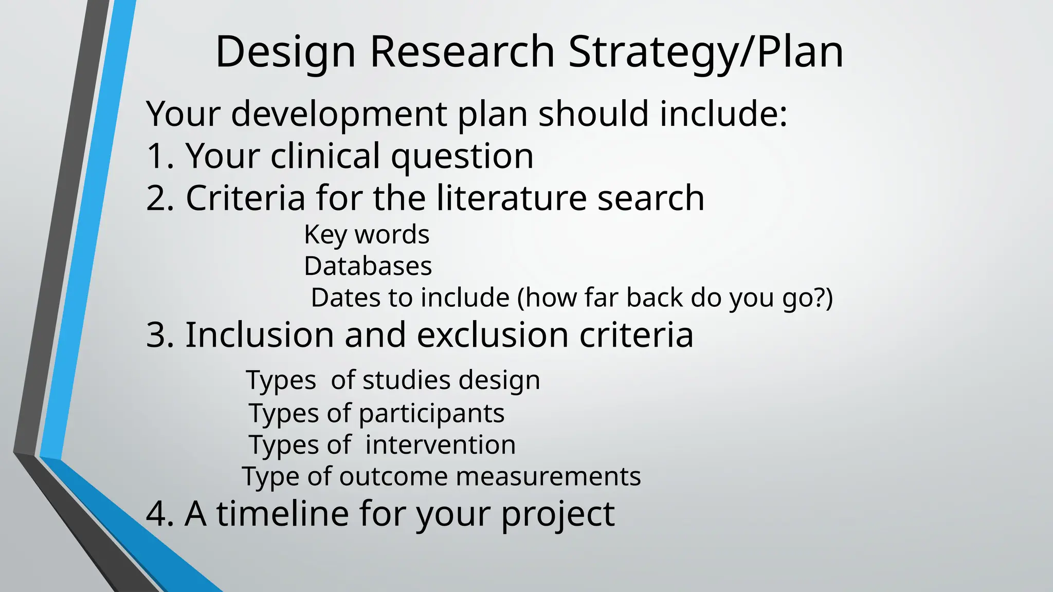 Design Research Strategy/Plan
Your development plan should include:
1. Your clinical question
2. Criteria for the literature search
Key words
Databases
Dates to include (how far back do you go?)
3. Inclusion and exclusion criteria
Types of studies design
Types of participants
Types of intervention
Type of outcome measurements
4. A timeline for your project
 