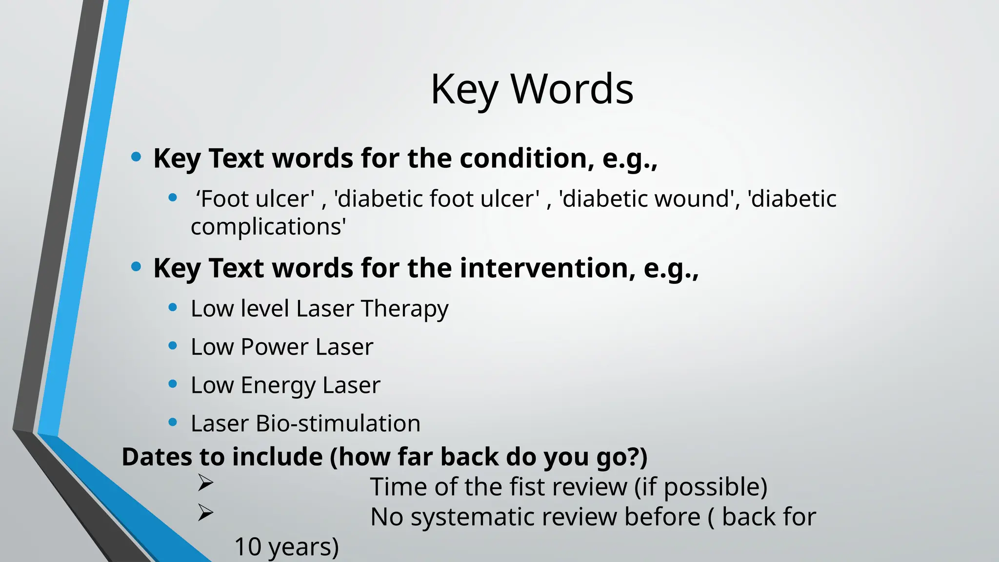Key Words
• Key Text words for the condition, e.g.,
• ‘Foot ulcer' , 'diabetic foot ulcer' , 'diabetic wound', 'diabetic
complications'
• Key Text words for the intervention, e.g.,
• Low level Laser Therapy
• Low Power Laser
• Low Energy Laser
• Laser Bio-stimulation
Dates to include (how far back do you go?)
 Time of the fist review (if possible)
 No systematic review before ( back for
10 years)
 