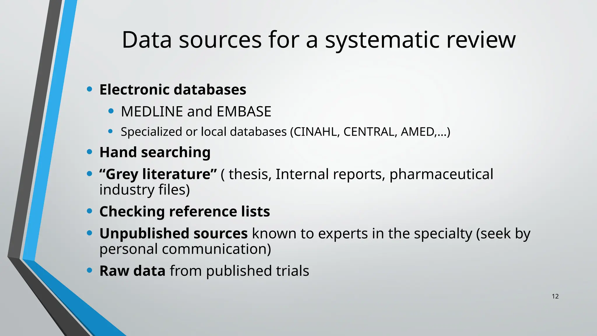 12
Data sources for a systematic review
• Electronic databases
• MEDLINE and EMBASE
• Specialized or local databases (CINAHL, CENTRAL, AMED,…)
• Hand searching
• “Grey literature” ( thesis, Internal reports, pharmaceutical
industry files)
• Checking reference lists
• Unpublished sources known to experts in the specialty (seek by
personal communication)
• Raw data from published trials
 
