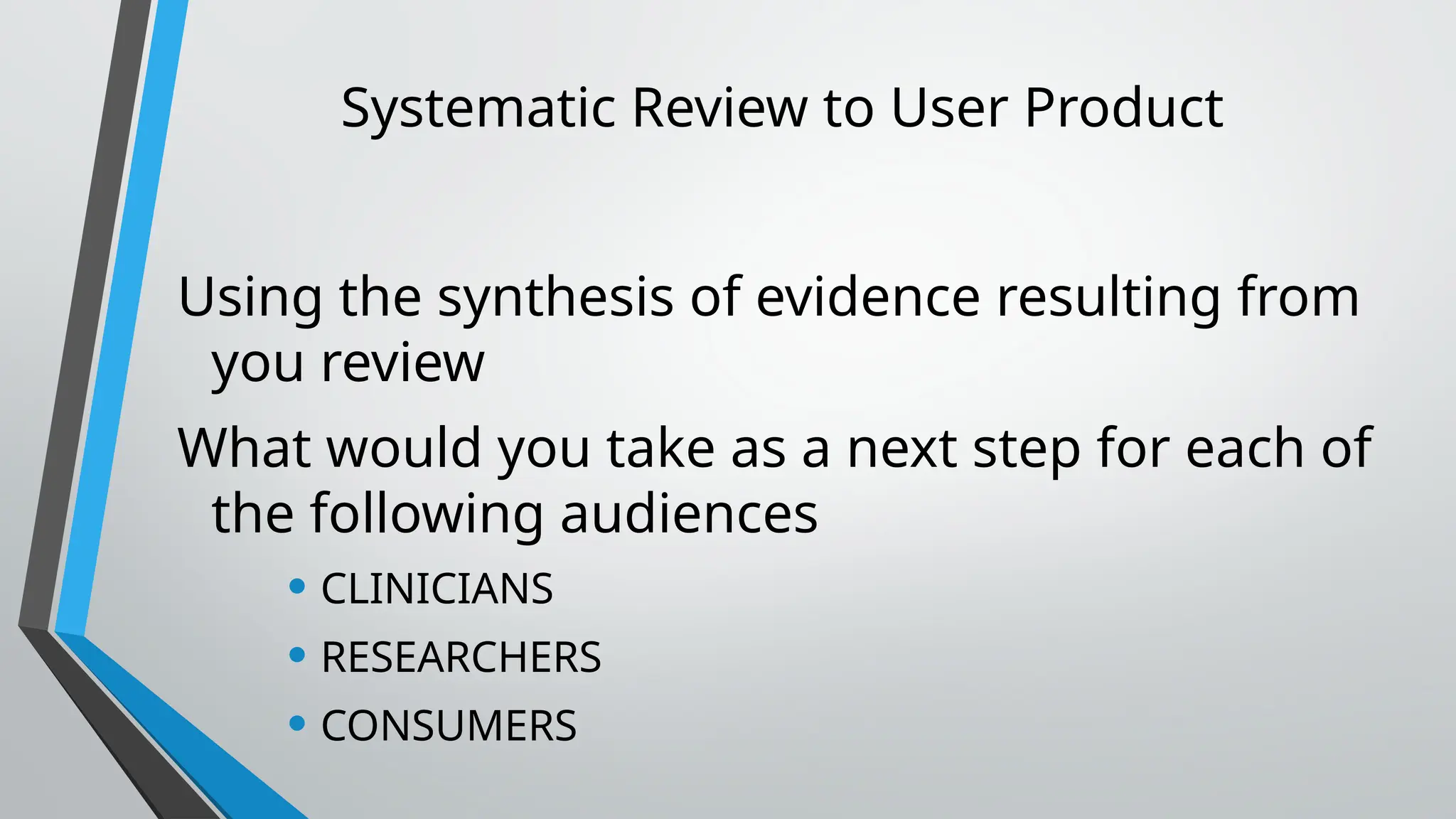 Systematic Review to User Product
Using the synthesis of evidence resulting from
you review
What would you take as a next step for each of
the following audiences
• CLINICIANS
• RESEARCHERS
• CONSUMERS
 