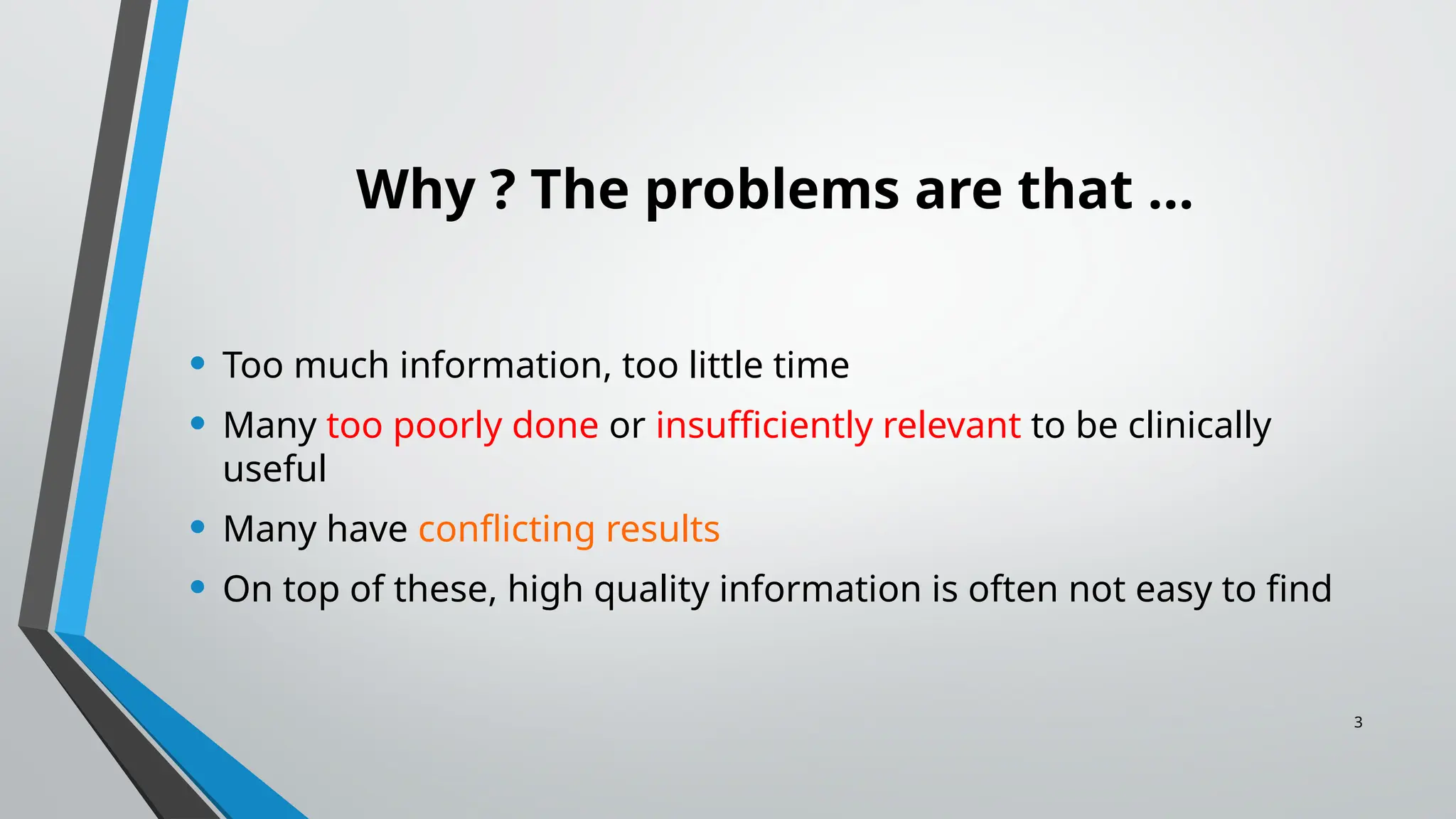 3
Why ? The problems are that …
• Too much information, too little time
• Many too poorly done or insufficiently relevant to be clinically
useful
• Many have conflicting results
• On top of these, high quality information is often not easy to find
 