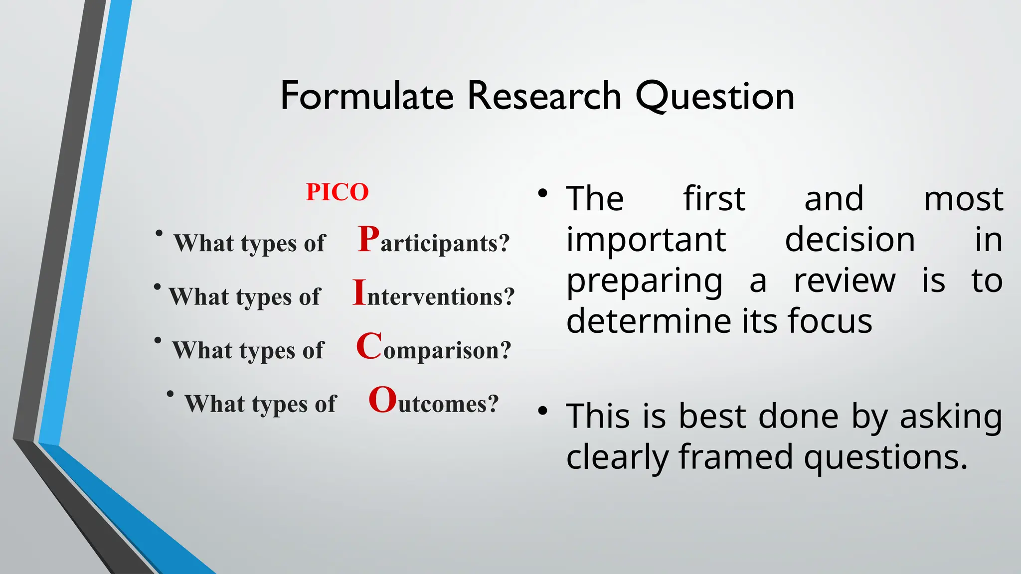 Formulate Research Question
PICO
• What types of Participants?
• What types of Interventions?
• What types of Comparison?
• What types of Outcomes?
• The first and most
important decision in
preparing a review is to
determine its focus
• This is best done by asking
clearly framed questions.
 