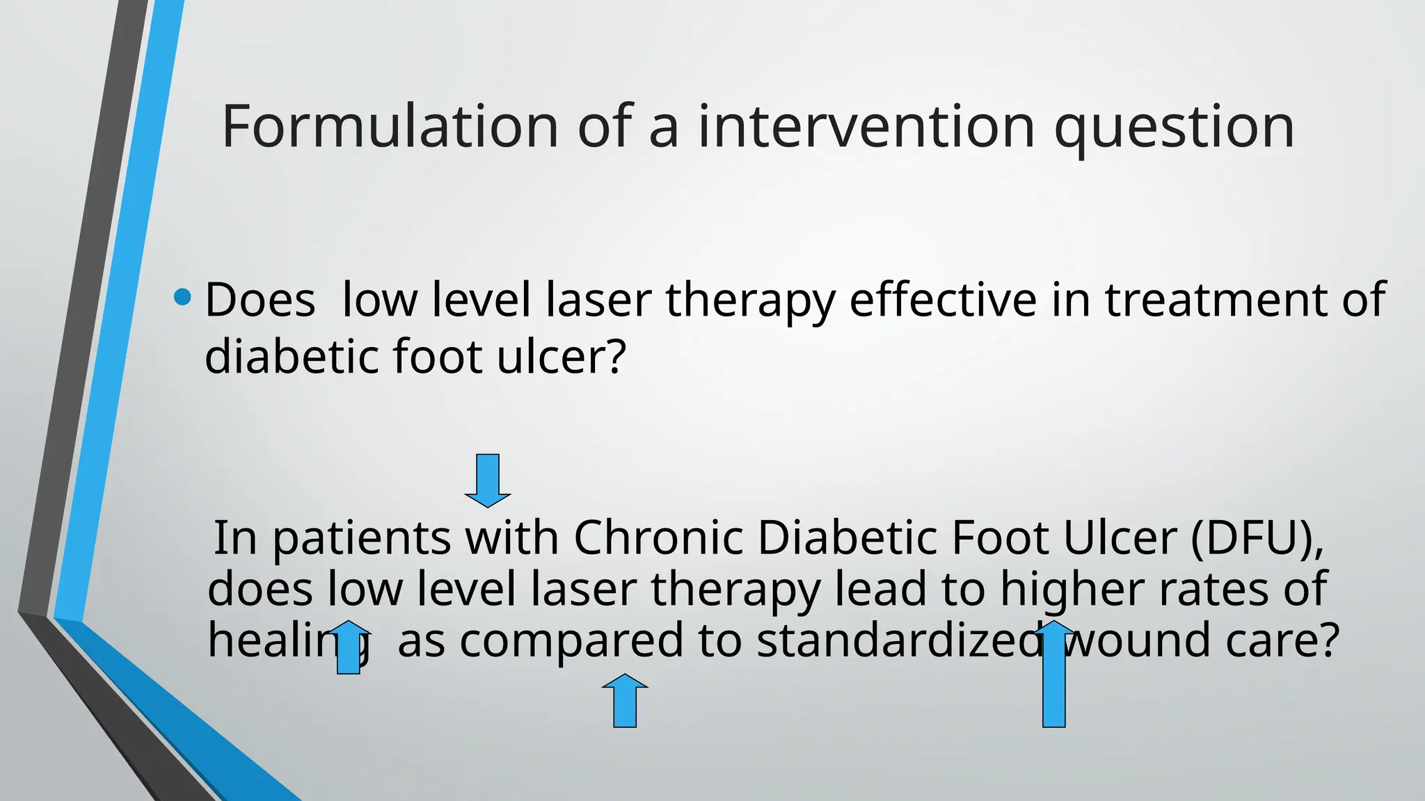 Formulation of a intervention question
•Does low level laser therapy effective in treatment of
diabetic foot ulcer?
In patients with Chronic Diabetic Foot Ulcer (DFU),
does low level laser therapy lead to higher rates of
healing as compared to standardized wound care?
 