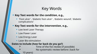 Key Words
• Key Text words for the condition, e.g.,
• ‘Foot ulcer' , 'diabetic foot ulcer' , 'diabetic wound', 'diabetic
complications'
• Key Text words for the intervention, e.g.,
• Low level Laser Therapy
• Low Power Laser
• Low Energy Laser
• Laser Bio-stimulation
Dates to include (how far back do you go?)
 Time of the fist review (if possible)
 No systematic review before ( back for
10 years)
 
