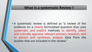 What is a systematic Review ?
•A systematic review is defined as “a review of the
evidence on a clearly formulated question that uses
systematic and explicit methods to identify, select
and critically appraise relevant primary research, and
to extract and synthesis, analyze data from the
studies that are included in the review.”
 